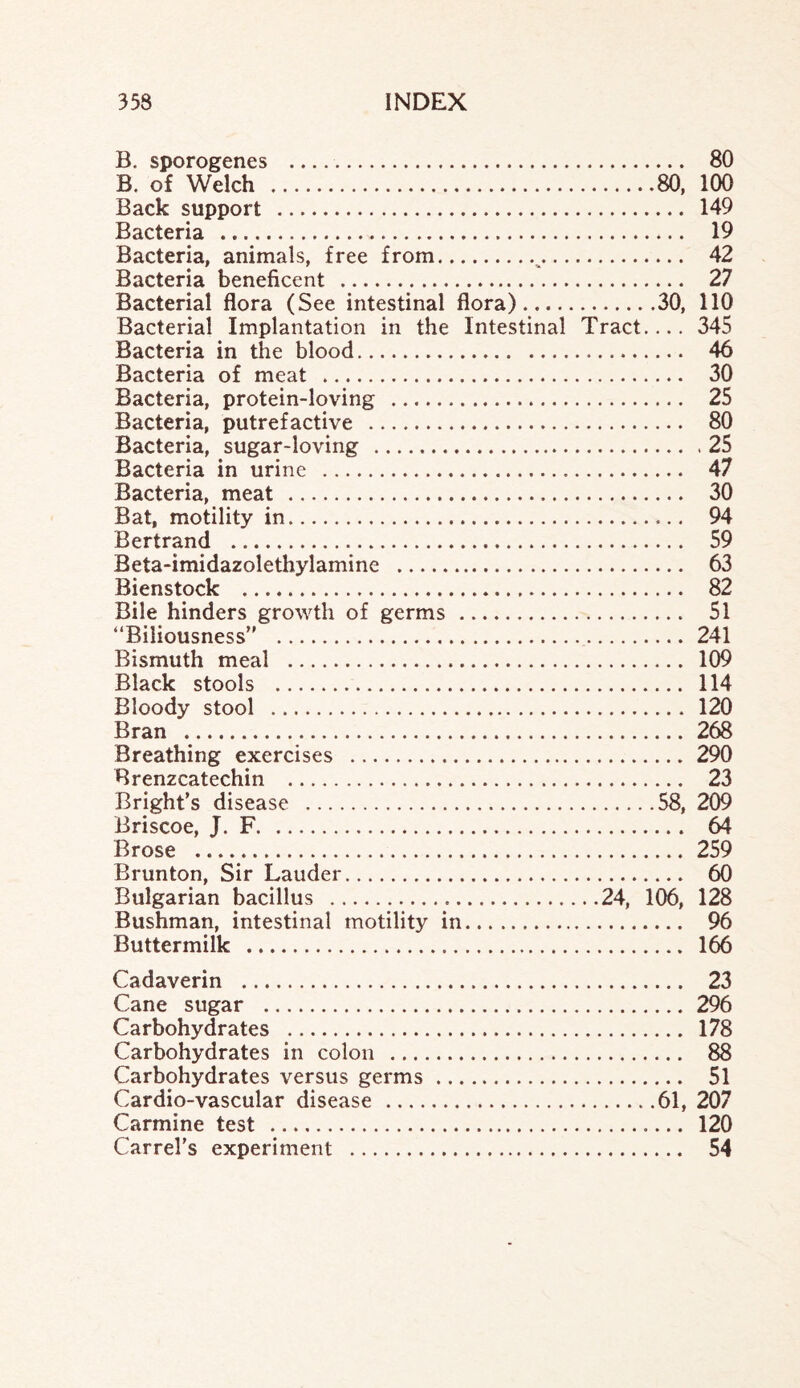 B. sporogenes . 80 B. of Welch .80, 100 Back support . 149 Bacteria . 19 Bacteria, animals, free from.^. 42 Bacteria beneficent . 27 Bacterial flora (See intestinal flora).30, 110 Bacterial Implantation in the Intestinal Tract.... 345 Bacteria in the blood. 46 Bacteria of meat . 30 Bacteria, protein-loving . 25 Bacteria, putrefactive . 80 Bacteria, sugar-loving .25 Bacteria in urine . 47 Bacteria, meat . 30 Bat, motility in. 94 Bertrand . 59 Beta-imidazolethylamine . 63 Bienstock . 82 Bile hinders growth of germs . 51 “Biliousness . 241 Bismuth meal . 109 Black stools . 114 Bloody stool . 120 Bran . 268 Breathing exercises . 290 Brenzcatechin . 23 Bright’s disease .58, 209 Briscoe, J. F. .. 64 Brose . 259 Brunton, Sir Lauder. 60 Bulgarian bacillus .24, 106, 128 Bushman, intestinal motility in. 96 Buttermilk . 166 Cadaverin . 23 Cane sugar . 296 Carbohydrates . 178 Carbohydrates in colon . 88 Carbohydrates versus germs. 51 Cardio-vascular disease .61, 207 Carmine test .. 120 Carrel’s experiment . 54