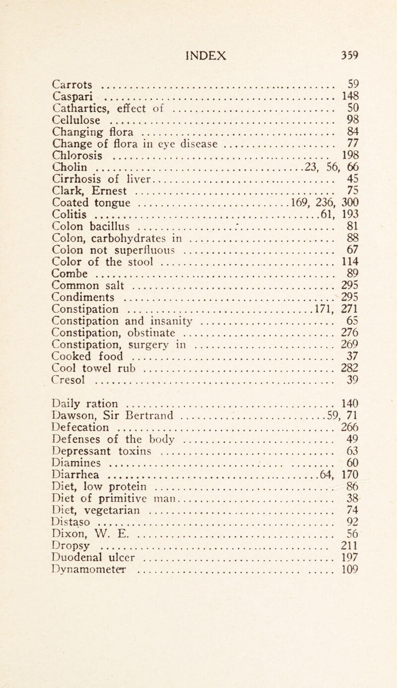 Carrots . 59 Caspari . 148 Cathartics, effect of . 50 Cellulose . 98 Changing flora . 84 Change of flora in eye disease. 77 Chlorosis . 198 Cholin .23, 56, 66 Cirrhosis of liver. 45 Clark, Ernest . 75 Coated tongue .169, 236, 300 Colitis .61, 193 Colon bacillus .:. 81 Colon, carbohydrates in . 88 Colon not superfluous . 67 Color of the stool . 114 Combe . 89 Common salt . 295 Condiments . 295 Constipation .171, 271 Constipation and insanity . 65 Constipation, obstinate . 276 Constipation, surgery in . 269 Cooked food . 37 Cool towel rub . 282 Cresol . 39 Daily ration . 140 Dawson, Sir Bertrand .59, 71 Defecation . 266 Defenses of the body . 49 Depressant toxins . 63 Diamines . 60 Diarrhea .64, 170 Diet, low protein . 86 Diet of primitive man. 38 Diet, vegetarian . 74 Distaso . 92 Dixon, W. E. 56 Dropsy . 211 Duodenal ulcer . 197 Dynamometer . 109