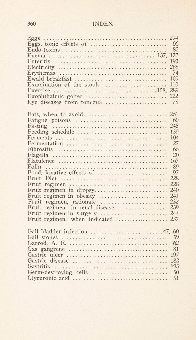 Eggs . 294 Eggs, toxic effects of . 66 Endo-toxins . 82 Enema .137, 172 Enteritis . 193 Electricity . 288 Erythemas . 74 Ewald breakfast . 109 Examination of the stools. 110 Exercise .158, 289 Exophthalmic goiter . 222 Eye diseases from toxemia . 75 Fats, when to avoid. 261 Fatigue poisons . 60 Fasting . 245 Feeding schedule . 139 Ferments . 104 Fermentation . 27 Fibrositis . 66 Flagella . 20 Flatulence . 167 Folin .. 89 Food, laxative effects of. 97 Fruit Diet . 228 Fruit regimen . 228 Fruit regimen in dropsy. 240 Fruit regimen in obesity . 241 Fruit regimen, rationale . 232 Fruit regimen in renal disease . 239 Fruit regimen in surgery . 244 Fruit regimen, when indicated. 237 Gall bladder infection .47, 60 Gall stones . 59 Garrod, A. E. 62 Gas gangrene . 81 Gastric ulcer . 197 Gastric disease . 182 Gastritis . 193 Germ-destroying cells . 50 Glycuronic acid . 51