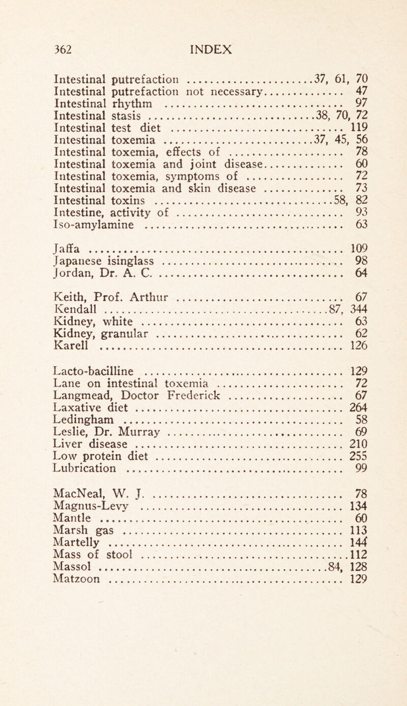 Intestinal putrefaction .37, 61, 70 Intestinal putrefaction not necessary. 47 Intestinal rhythm . 97 Intestinal stasis .38, 70, 72 Intestinal test diet . 119 Intestinal toxemia ..37, 45, 56 Intestinal toxemia, effects of . 78 Intestinal toxemia and joint disease. 60 Intestinal toxemia, symptoms of . 72 Intestinal toxemia and skin disease . 73 Intestinal toxins .58, 82 Intestine, activity of . 93 Iso-amylamine . 63 Jaffa .. 109 Japanese isinglass . 98 Jordan, Dr. A. C. 64 Keith, Prof. Arthur . 67 Kendall .87, 344 Kidney, white . 63 Kidney, granular . 62 Karell . 126 Lacto-bacilline . 129 Lane on intestinal toxemia . 72 Langmead, Doctor Frederick . 67 Laxative diet . 264 Ledingham . 58 Leslie, Dr. Murray . 69 Liver disease . 210 Low protein diet . 255 Lubrication . 99 MacNeal, W. J. 78 Magnus-Levy . 134 Mantle . 60 Marsh gas . 113 Martelly . 144 Mass of stool .112 Massol .84, 128 Matzoon . 129