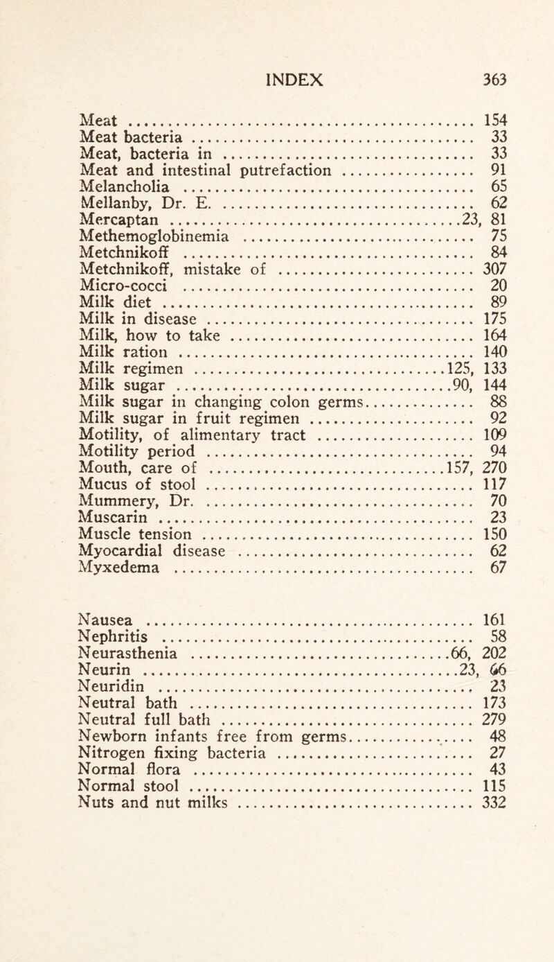 Meat . 154 Meat bacteria. 33 Meat, bacteria in ... 33 Meat and intestinal putrefaction . 91 Melancholia . 65 Mellanby, Dr. E. 62 Mercaptan .23, 81 Methemoglobinemia . 75 Metchnikoff . 84 Metchnikoff, mistake of . 307 Micro-cocci . 20 Milk diet . 89 Milk in disease . 175 Milk, how to take . 164 Milk ration . 140 Milk regimen .125, 133 Milk sugar ...90, 144 Milk sugar in changing colon germs. 88 Milk sugar in fruit regimen .. 92 Motility, of alimentary tract . 109 Motility period . 94 Mouth, care of .157, 270 Mucus of stool . 117 Mummery, Dr. 70 Muscarin . 23 Muscle tension . 150 Myocardial disease . 62 Myxedema . 67 Nausea . 161 Nephritis . 58 Neurasthenia .66, 202 Neurin .23, 66 Neuridin . 23 Neutral bath . 173 Neutral full bath . 279 Newborn infants free from germs..... 48 Nitrogen fixing bacteria . 27 Normal flora . 43 Normal stool . 115 Nuts and nut milks . 332