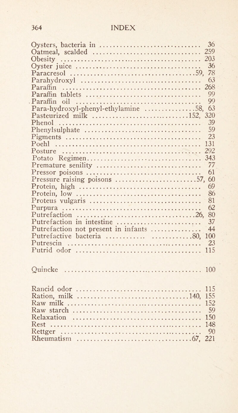 Oysters, bacteria in . 36 Oatmeal, scalded . 259 Obesity . 203 Oyster juice . 36 Paracresol . 59, 78 Parahydroxyl . 63 Paraffin . 268 Paraffin tablets . 99 Paraffin oil . 99 Para-hydroxyl-phenyl-ethylamine .58, 63 Pasteurized milk .152, 320 Phenol . 39 Phenylsulphate . 59 Pigments . 23 Poehl . 131 Posture . 292 Potato Regimen. 343 Premature senility . 77 Pressor poisons. 61 Pressure raising poisons. 57, 60 Protein, high . 69 Protein, low . 86 Proteus vulgaris . 81 Purpura . 62 Putrefaction .26, 80 Putrefaction in intestine . 37 Putrefaction not present in infants . 44 Putrefactive bacteria .80, 100 Putrescin . 23 Putrid odor . 115 Quincke . 100 Rancid odor . 115 Ration, milk .140, 155 Raw milk . 152 Raw starch . 59 Relaxation . 150 Rest . 148 Rettger . 90 Rheumatism .67, 221