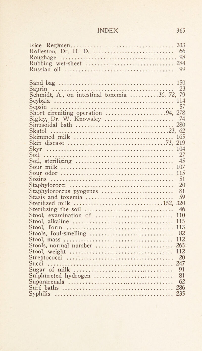 Rice Regimen.... 333 Rolleston, Dr. H. D. 66 Roughage . 98 Rubbing wet-sheet . 284 Russian oil . 99 Sand bag ... 150 Saprin . 23 Schmidt, A., on intestinal toxemia .36, 72, 79 Scybala .. 114 Sepsin . 57 Short circuiting operation .94, 278 Sigley, Dr. W. Knowsley . 74 Sinusoidal bath . 280 Skatol ...23, 62 Skimmed milk . 165 Skin disease .73, 219 Skyr . 104 Soil .. 27 Soil, sterilizing . 45 Sour milk . 107 Sour odor ... 115 Sozins . 51 Staphylococci . 20 Staphylococcus pyogenes . 81 Stasis and toxemia . 59 Sterilized milk .152, 320 Sterilizing the soil . 46 Stool, examination of . 110 Stool, alkaline . 115 Stool, form . 113 Stools, foul-smelling . 82 Stool, mass . 112 Stools, normal number . 265 Stool, weight . 112 Streptococci . 20 Sued . 247 Sugar of milk . 91 Sulphureted hydrogen . 81 Supararenals . 62 Surf baths . 286 Syphilis . 235