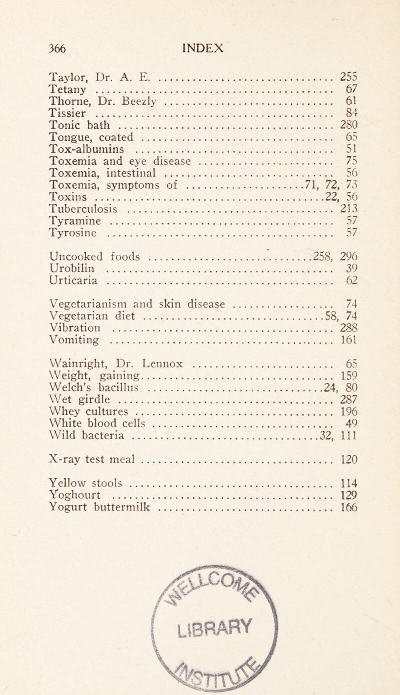 Taylor, Dr. A. E. 255 Tetany . 67 Thorne, Dr. Beezly . 61 Tissier . 84 Tonic bath . 280 Tongue, coated . 65 Tox-albumins . 51 Toxemia and eye disease . 75 Toxemia, intestinal . 56 Toxemia, symptoms of .71, 72, 73 Toxins .22, 56 Tuberculosis . 213 Tyramine . 57 Tyrosine . 57 Uncooked foods .258, 296 Urobilin . 39 Urticaria . 62 Vegetarianism and skin disease . 74 Vegetarian diet .58, 74 Vibration . 288 Vomiting . 161 Wainright, Dr. Lennox . 65 Weight, gaining. 159 Welch's bacillus .24, 80 Wet girdle . 287 Whey cultures . 196 White blood cells . 49 Wild bacteria .32, 111 X-ray test meal. 120 Yellow stools . 114 Yoghourt ... 129 Yogurt buttermilk . 166