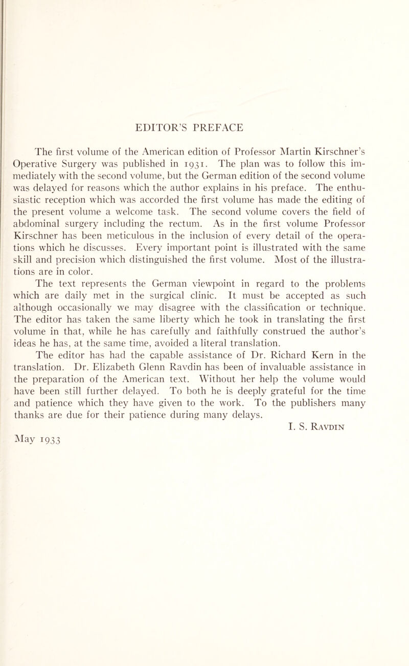 EDITOR’S PREFACE The first volume of the American edition of Professor Martin Kirschner’s Operative Surgery was published in 1931. The plan was to follow this im¬ mediately with the second volume, but the German edition of the second volume was delayed for reasons which the author explains in his preface. The enthu¬ siastic reception which was accorded the first volume has made the editing of the present volume a welcome task. The second volume covers the field of abdominal surgery including the rectum. As in the first volume Professor Kirschner has been meticulous in the inclusion of every detail of the opera¬ tions which he discusses. Every important point is illustrated with the same skill and precision which distinguished the first volume. Most of the illustra¬ tions are in color. The text represents the German viewpoint in regard to the problems which are daily met in the surgical clinic. It must be accepted as such although occasionally we may disagree with the classification or technique. The editor has taken the same liberty which he took in translating the first volume in that, while he has carefully and faithfully construed the author’s ideas he has, at the same time, avoided a literal translation. The editor has had the capable assistance of Dr. Richard Kern in the translation. Dr. Elizabeth Glenn Ravdin has been of invaluable assistance in the preparation of the American text. Without her help the volume would have been still further delayed. To both he is deeply grateful for the time and patience which they have given to the work. To the publishers many thanks are due for their patience during many delays. I. S. Ravdin May 1933