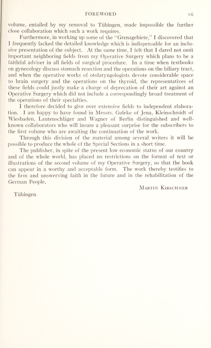 volume, entailed by my removal to Tübingen, made impossible the further close collaboration which such a work requires. Furthermore, in working up some of the “Grenzgebiete,” I discovered that I frequently lacked the detailed knowledge which is indispensable for an inclu¬ sive presentation of the subject. At the same time, I felt that I dared not omit important neighboring fields from my Operative Surgery which plans to be a faithful adviser in all fields of surgical procedure. In a time when textbooks on gynecology discuss stomach resection and the operations on the biliary tract, and when the operative works of otolaryngologists devote considerable space to brain surgery and the operations on the thyroid, the representatives of these fields could justly make a charge of deprecation of their art against an Operative Surgery which did not include a correspondingly broad treatment of the operations of their specialties. I therefore decided to give over extensive fields to independent elabora¬ tion. I am happy to have found in Messrs. Guleke of Jena, Kleinschmidt of Wiesbaden, Lautenschläger and W'agner of Berlin distinguished and well- known collaborators who will insure a pleasant surprise for the subscribers to the first volume who are awaiting the continuation of the work. Through this division of the material among several writers it will be possible to produce the whole of the Special Sections in a short time. The publisher, in spite of the present low economic status of our country and of the whole world, has placed no restrictions on the format of text or illustrations of the second volume of my Operative Surgery, so that the book can appear in a worthy and acceptable form. The work thereby testifies to the firm and unswerving faith in the future and in the rehabilitation of the German People. Martin Kirschner Tübingen