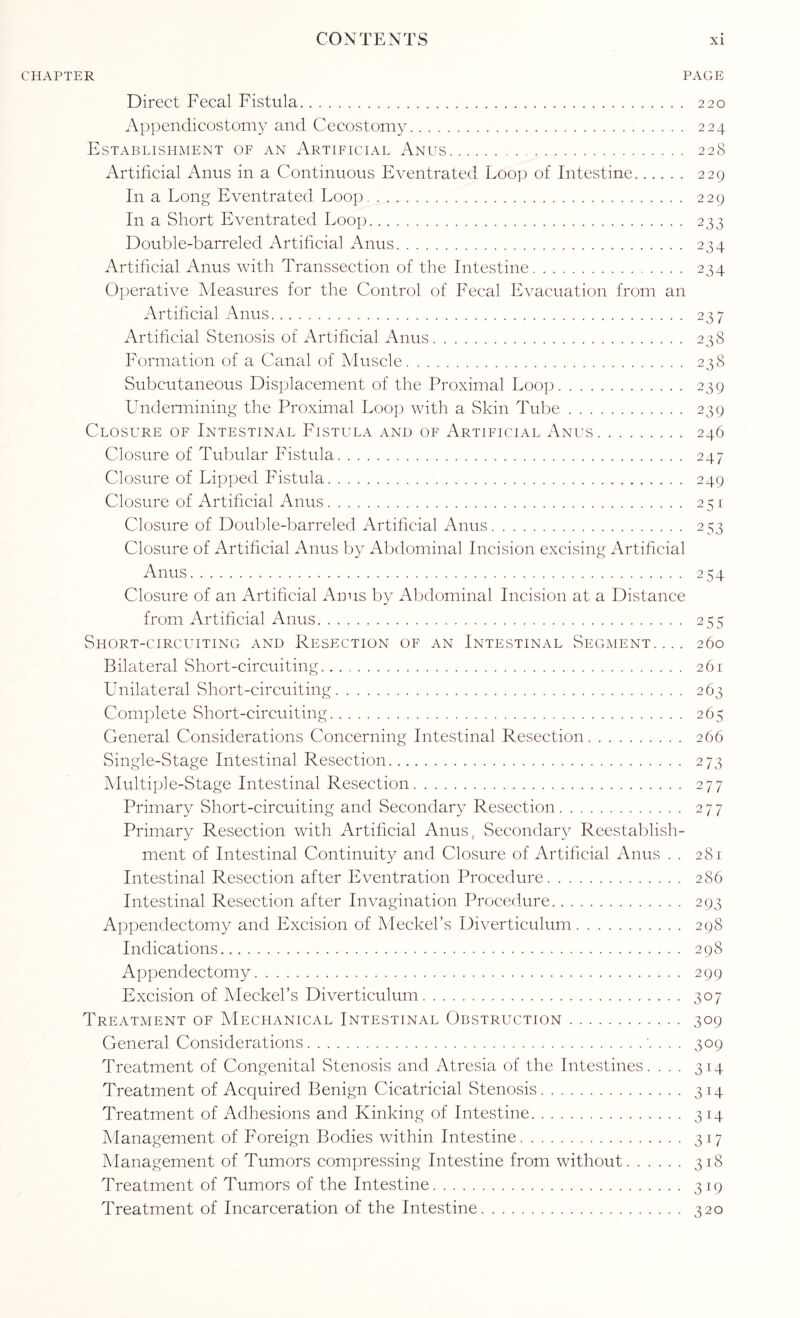 CHAPTER PAGE Direct Fecal Fistula. 220 Appendicostomy and Cecostomy. 224 Establishment of an Artificial Anus. 228 Artificial Anus in a Continuous Eventrated Loop of Intestine. 229 In a Long Eventrated Loop . 229 In a Short Eventrated Loop. 233 Double-barreled Artificial Anus. 234 Artificial Anus with Transsection of the Intestine. 234 Operative Measures for the Control of Fecal Evacuation from an Artificial Anus. 237 Artificial Stenosis of Artificial Anus. 238 Formation of a Canal of Muscle. 238 Subcutaneous Displacement of the Proximal Loop. 239 Undermining the Proximal Loop with a Skin Tube. 239 Closure of Intestinal Fistula and of Artificial Anus. 246 Closure of Tubular Fistula. 247 Closure of Lipped Fistula. 249 Closure of Artificial Anus. 251 Closure of Double-barreled Artificial Anus. 253 Closure of Artificial Anus by Abdominal Incision excising Artificial Anus. 254 Closure of an Artificial Anus by Abdominal Incision at a Distance from Artificial Anus. 255 Short-circlhting and Resection of an Intestinal Segment.... 260 Bilateral Short-circuiting. 261 Unilateral Short-circuiting. 263 Complete Short-circuiting. 265 General Considerations Concerning Intestinal Resection. 266 Single-Stage Intestinal Resection. 273 Multiple-Stage Intestinal Resection. 277 Primary Short-circuiting and Secondary Resection. 277 Primary Resection with Artificial Anus, Secondary Reestablish¬ ment of Intestinal Continuity and Closure of Artificial Anus . . 281 Intestinal Resection after Eventration Procedure. 286 Intestinal Resection after Invagination Procedure. 293 Appendectomy and Excision of Meckel’s Diverticulum. 298 Indications. 298 Appendectomy. 299 Excision of Meckel’s Diverticulum. 307 Treatment of Mechanical Intestinal Obstruction. 309 General Considerations.'. . . . 309 Treatment of Congenital Stenosis and Atresia of the Intestines. ... 314 Treatment of Acquired Benign Cicatricial Stenosis. 314 Treatment of Adhesions and Kinking of Intestine. 314 Management of Foreign Bodies within Intestine. 317 Management of Tumors compressing Intestine from without. 318 Treatment of Tumors of the Intestine. 319 Treatment of Incarceration of the Intestine. 320