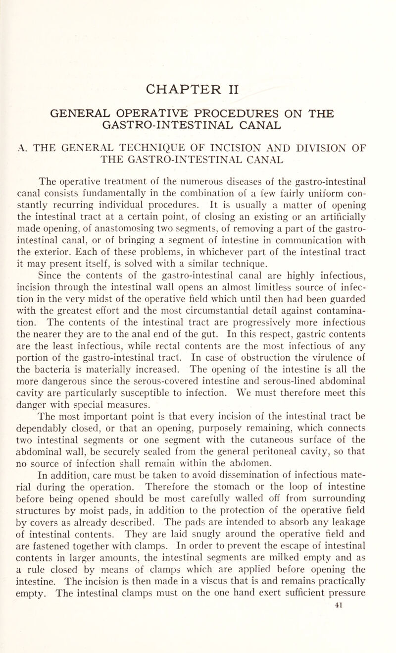 CHAPTER II GENERAL OPERATIVE PROCEDURES ON THE GASTRO-INTESTINAL CANAL A. THE GENERAL TECHNIQUE OF INCISION AND DIVISION OF THE GASTRO-INTESTINAL CANAL The operative treatment of the numerous diseases of the gastro-intestinal canal consists fundamentally in the combination of a few fairly uniform con¬ stantly recurring individual procedures. It is usually a matter of opening the intestinal tract at a certain point, of closing an existing or an artificially made opening, of anastomosing two segments, of removing a part of the gastro¬ intestinal canal, or of bringing a segment of intestine in communication with the exterior. Each of these problems, in whichever part of the intestinal tract it may present itself, is solved with a similar technique. Since the contents of the gastro-intestinal canal are highly infectious, incision through the intestinal wall opens an almost limitless source of infec¬ tion in the very midst of the operative field which until then had been guarded with the greatest effort and the most circumstantial detail against contamina¬ tion. The contents of the intestinal tract are progressively more infectious the nearer they are to the anal end of the gut. In this respect, gastric contents are the least infectious, while rectal contents are the most infectious of any portion of the gastro-intestinal tract. In case of obstruction the virulence of the bacteria is materially increased. The opening of the intestine is all the more dangerous since the serous-covered intestine and serous-lined abdominal cavity are particularly susceptible to infection. We must therefore meet this danger with special measures. The most important point is that every incision of the intestinal tract be dependably closed, or that an opening, purposely remaining, which connects two intestinal segments or one segment with the cutaneous surface of the abdominal wall, be securely sealed from the general peritoneal cavity, so that no source of infection shall remain within the abdomen. In addition, care must be taken to avoid dissemination of infectious mate¬ rial during the operation. Therefore the stomach or the loop of intestine before being opened should be most carefully walled off from surrounding structures by moist pads, in addition to the protection of the operative field by covers as already described. The pads are intended to absorb any leakage of intestinal contents. They are laid snugly around the operative field and are fastened together with clamps. In order to prevent the escape of intestinal contents in larger amounts, the intestinal segments are milked empty and as a rule closed by means of clamps which are applied before opening the intestine. The incision is then made in a viscus that is and remains practically empty. The intestinal clamps must on the one hand exert sufficient pressure