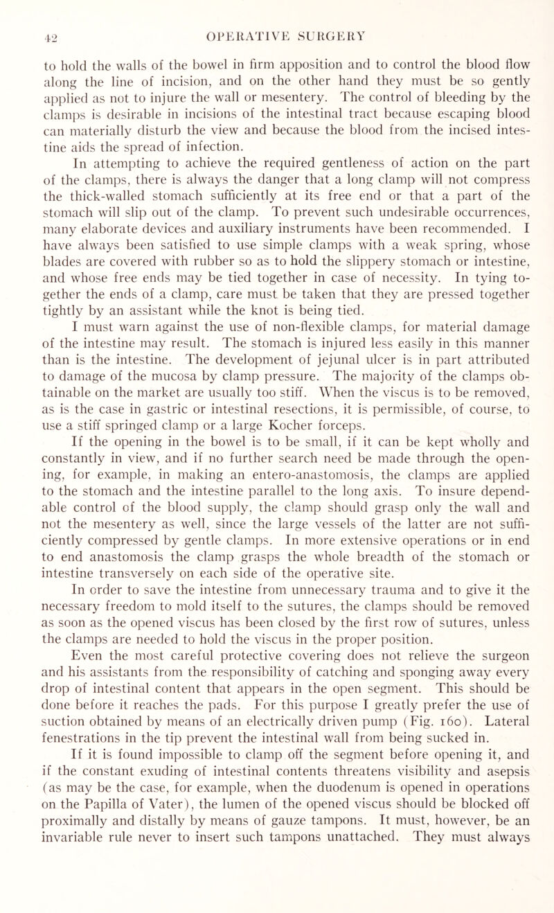 to hold the walls of the bowel in firm apposition and to control the blood flow along the line of incision, and on the other hand they must be so gently applied as not to injure the wall or mesentery. The control of bleeding by the clamps is desirable in incisions of the intestinal tract because escaping blood can materially disturb the view and because the blood from the incised intes¬ tine aids the spread of infection. In attempting to achieve the required gentleness of action on the part of the clamps, there is always the danger that a long clamp will not compress the thick-walled stomach sufficiently at its free end or that a part of the stomach will slip out of the clamp. To prevent such undesirable occurrences, many elaborate devices and auxiliary instruments have been recommended. I have always been satisfied to use simple clamps with a weak spring, whose blades are covered with rubber so as to hold the slippery stomach or intestine, and whose free ends may be tied together in case of necessity. In tying to¬ gether the ends of a clamp, care must be taken that they are pressed together tightly by an assistant while the knot is being tied. I must warn against the use of non-flexible clamps, for material damage of the intestine may result. The stomach is injured less easily in this manner than is the intestine. The development of jejunal ulcer is in part attributed to damage of the mucosa by clamp pressure. The majority of the clamps ob¬ tainable on the market are usually too stiff. When the viscus is to be removed, as is the case in gastric or intestinal resections, it is permissible, of course, to use a stiff springed clamp or a large Kocher forceps. If the opening in the bowel is to be small, if it can be kept wholly and constantly in view, and if no further search need be made through the open¬ ing, for example, in making an entero-anastomosis, the clamps are applied to the stomach and the intestine parallel to the long axis. To insure depend¬ able control of the blood supply, the clamp should grasp only the wall and not the mesentery as well, since the large vessels of the latter are not suffi¬ ciently compressed by gentle clamps. In more extensive operations or in end to end anastomosis the clamp grasps the whole breadth of the stomach or intestine transversely on each side of the operative site. In order to save the intestine from unnecessary trauma and to give it the necessary freedom to mold itself to the sutures, the clamps should be removed as soon as the opened viscus has been closed by the first row of sutures, unless the clamps are needed to hold the viscus in the proper position. Even the most careful protective covering does not relieve the surgeon and his assistants from the responsibility of catching and sponging away every drop of intestinal content that appears in the open segment. This should be done before it reaches the pads. For this purpose I greatly prefer the use of suction obtained by means of an electrically driven pump (Fig. 160). Fateral fenestrations in the tip prevent the intestinal wall from being sucked in. If it is found impossible to clamp off the segment before opening it, and if the constant exuding of intestinal contents threatens visibility and asepsis (as may be the case, for example, when the duodenum is opened in operations on the Papilla of Vater), the lumen of the opened viscus should be blocked off proximally and distally by means of gauze tampons. It must, however, be an invariable rule never to insert such tampons unattached. They must always