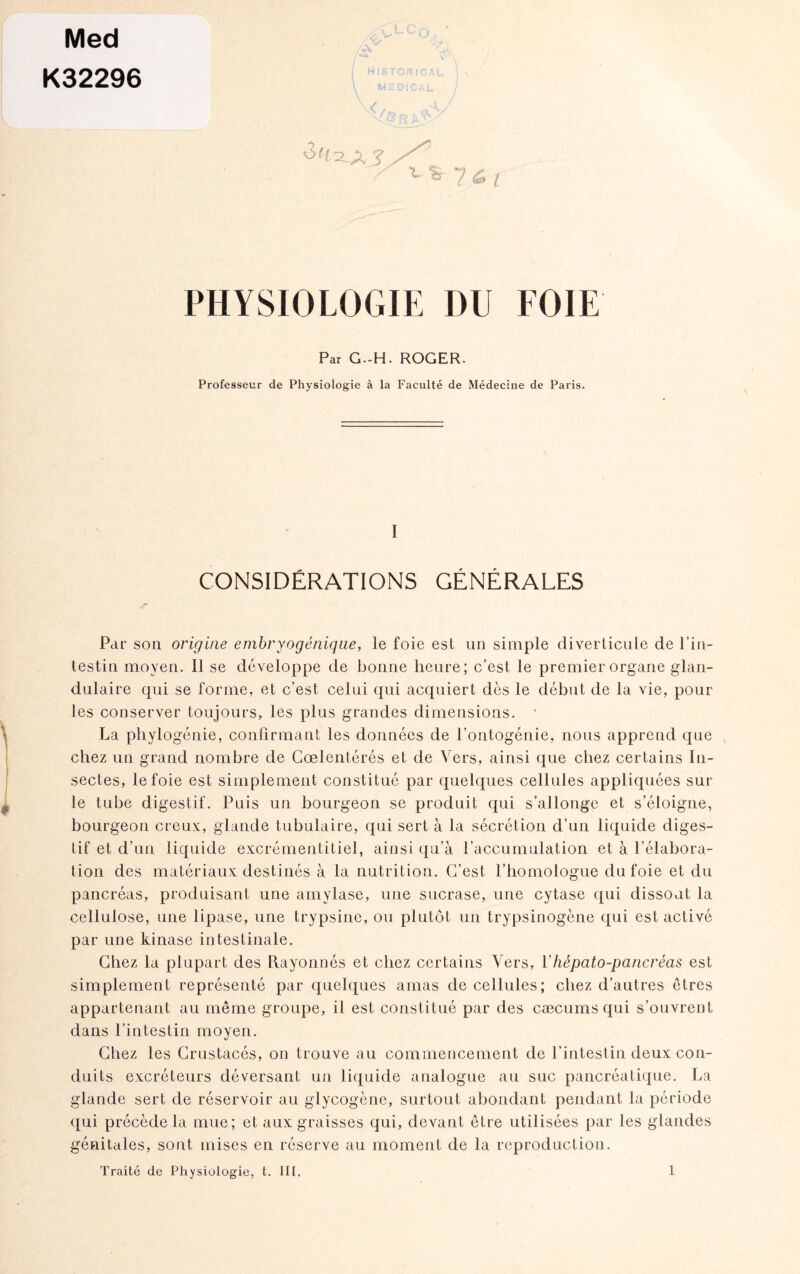 Med K32296 ^ ^ ? & l PHYSIOLOGIE DU FOIE Par G.-H. ROGER. Professeur de Physiologie à la Faculté de Médecine de Paris. I CONSIDÉRATIONS GÉNÉRALES Par son origine embryogénique, le foie est un simple diverticule de l’in¬ testin moyen. Il se développe de bonne heure; c’est le premier organe glan¬ dulaire qui se forme, et c’est celui qui acquiert dès le début de la vie, poul¬ ies conserver toujours, les plus grandes dimensions. ' La phylogénie, confirmant les données de l’ontogénie, nous apprend que chez un grand nombre de Cœlentérés et de Vers, ainsi que chez certains In¬ sectes, le foie est simplement constitué par quelques cellules appliquées sur le tube digestif. Puis un bourgeon se produit qui s’allonge et s’éloigne, bourgeon creux, glande tubulaire, qui sert à la sécrétion d’un liquide diges¬ tif et d’un liquide excrémentitiel, ainsi qu’à l’accumulation et à l’élabora¬ tion des matériaux destinés à la nutrition. C’est l’homologue du foie et du pancréas, produisant une amylase, une sucrase, une cytase qui dissout la cellulose, une lipase, une trypsine, ou plutôt un trypsinogène qui est activé par une kinase intestinale. Chez la plupart des Rayonnés et chez certains Vers, Yhépato-pancréas est simplement représenté par quelques amas de cellules; chez d’autres êtres appartenant au même groupe, il est constitué par des cæcums qui s’ouvrent dans l’intestin moyen. Chez les Crustacés, on trouve au commencement de l’intestin deux con¬ duits excréteurs déversant un liquide analogue au suc pancréatique. La glande sert de réservoir au glycogène, surtout abondant pendant la période qui précède la mue; et aux graisses qui, devant être utilisées par les glandes génitales, sont mises en réserve au moment de la reproduction.