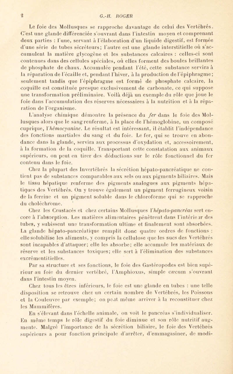 Le foie des Mollusques se rapproche davantage de celui des Vertébrés. C’est une glande différenciée s’ouvrant dans l’intestin moyen et comprenant deux parties : l’une, servant à l’élaboration d’un liquide digestif, est formée cumulent la matière glycogène et les substances calcaires : celles-ci sont contenues dans des cellules spéciales, où elles forment des boules brillantes de phosphate de chaux. Accumulée pendant l’été, cette substance servira à la réparation de l’écaille et, pendant l’hiver, à la production de l’épiphragme ; seulement tandis que l’épiphragme est formé de phosphate calcaire, la coquille est constituée presque exclusivement de carbonate, ce qui suppose une transformation préliminaire. Voilà déjà un exemple du rôle que joue le foie dans l’accumulation des réserves nécessaires à la nutrition et à la répa¬ ration de l’organisme. L’analyse chimique démontre la présence du fer dans le foie des Mol¬ lusques alors que le sang renferme, à la place de l'hémoglobine, un composé cuprique, l’hémocyanine. Le résultat est intéressant, il établit l’indépendance des fonctions martiales du sang et du foie. Le fer, qui se trouve en abon¬ dance dans la glande, servira aux processus d’oxydation et, accessoirement, à la formation de la coquille. Transportant cette constatation aux animaux supérieurs, on peut en tirer des déductions sur le rôle fonctionnel du fer contenu dans le foie. Chez la plupart des Invertébrés la sécrétion hépato-pancréatique ne con¬ tient pas de substances comparables aux sels ou aux pigments biliaires. Mais le tissu hépatique renferme des pigments analogues aux pigments hépa¬ tiques des Vertébrés. On y trouve également un pigment ferrugineux voisin de la ferrine et un pigment soluble dans le chloroforme qui se rapproche du choléchrome. Chez les Crustacés et chez certains Mollusques Yhépato-pancréas sert en¬ core à l’absorption. Les matières alimentaires pénètrent dans l’intérieur des tubes, y subissent une transformation ultime et finalement sont absorbées. La glande hépato-pancréatique remplit donc quatre ordres de fonctions : elle solubilise les aliments, y compris la cellulose que les sucs des Vertébrés sont incapables d’attaquer; elle les absorbe; elle accumule les matériaux de réserve et les substances toxiques; elle sert à l’élimination des substances excrément ilielles. Par sa structure et ses fonctions, le foie des Gastéropodes est bien supé¬ rieur au foie du dernier vertébré, l’Amphioxus, simple cæcum s’ouvrant dans l’intestin moyen. Chez tous les êtres inférieurs, le foie est une glande en tubes : une telle disposition se retrouve chez un certain nombre de Vertébrés, les Poissons et la Couleuvre par exemple; on peut même arriver à la reconstituer chez les Mammifères. En s’élevant dans l’échelle animale, on voit le pancréas s’individualiser. En même temps le rôle digestif du foie diminue et son rôle nutritif aug¬ mente. Malgré l’importance de la sécrétion biliaire, le foie des Vertébrés supérieurs a pour fonction principale d’arrêter, d’emmagasiner, de modi-