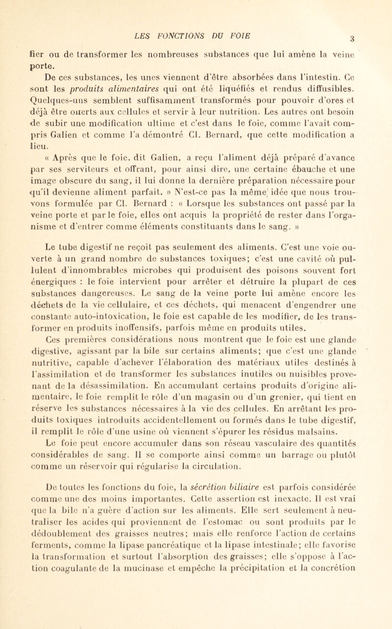 fier ou de transformer les nombreuses substances que lui amène la veine porte. De ces substances, les unes viennent d’être absorbées dans l’intestin. Ce sont les produits alimentaires qui ont été liquéfiés et rendus diffusibles. Quelques-uns semblent suffisamment transformés pour pouvoir d’ores et déjà être ouerts aux: cellules et servir à leur nutrition. Les autres ont besoin de subir une modification ultime et c’est dans le foie, comme l’avait com¬ pris Galien et comme l’a démontré Cl. Bernard, que cette modification a lieu. « Après que le foie, dit Galien, a reçu l’aliment déjà préparé d’avance par ses serviteurs et offrant, pour ainsi dire, une certaine ébauche et une image obscure du sang, il lui donne la dernière préparation nécessaire pour qu’il devienne aliment parfait. » N’est-ce pas la même' idée que nous trou¬ vons formulée par CL Bernard : « Lorsque les substances ont passé par la veine porte et parle foie, elles ont acquis la propriété de rester dans l’orga¬ nisme et d’entrer comme éléments constituants dans le sang. » Le tube digestif ne reçoit pas seulement des aliments. C’est une voie ou¬ verte à un grand nombre de substances toxiques; c’est une cavité où pul¬ lulent d’innombrables microbes qui produisent des poisons souvent fort énergiques : le foie intervient pour arrêter et détruire la plupart de ces substances dangereuses. Le sang de la veine porte lui amène encore les déchets de la vie cellulaire, et ces déchets, qui menacent d’engendrer une constante auto-intoxication, le foie est capable de les modifier, de les trans¬ former en produits inoffensifs, parfois même en produits utiles. Ces premières considérations nous montrent que le foie est une glande digestive, agissant par la bile sur certains aliments; que c’est une glande nutritive, capable d’achever l’élaboration des matériaux utiles destinés à l’assimilation et de transformer les substances inutiles ou nuisibles prove¬ nant de la désassimilation. En accumulant certains produits d’origine ali¬ mentaire, le foie remplit le rôle d’un magasin ou d’un grenier, qui tient en réserve les substances nécessaires à la vie des cellules. En arrêtant les pro¬ duits toxiques introduits accidentellement ou formés dans le tube digestif, il remplit le rôle d’nne usine où viennent s’épurer les résidus malsains. Le foie peut encore accumuler dans son réseau vasculaire des quantités considérables de sang. 11 se comporte ainsi comme un barrage on plutôt comme un réservoir qui régularise la circulation. De toutes les fonctions du foie, la sécrétion biliaire est parfois considérée comme une des moins importantes. Cette assertion est inexacte. U est vrai que la bile n’a guère d’action sur les aliments. Elle sert seulement à neu¬ traliser les acides qui proviennent de l’estomac ou sont produits par le dédoublement des graisses neutres; mais elle renforce l’action de certains ferments, comme la lipase pancréatique et la lipase intestinale; elle favorise la transformation et surtout l’absorption des graisses; elle s’oppose à l’ac¬ tion coagulante de la mucinase et empêche la précipitation et la concrétion