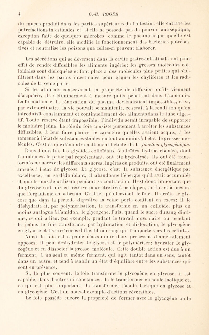 du mucus produit dans les parties supérieures de l’intestin ; elle entrave les putréfactions intestinales et, si elle ne possède pas de pouvoir antiseptique, exception faite de quelques microbes, comme le pneumocoque qu’elle est capable de détruire, elle modifie le fonctionnement des bactéries putréfac- tives et neutralise les poisons que celles-ci peuvent élaborer. Les sécrétions qui se déversent dans la cavité gastro-intestinale ont pour effet de rendre diffusibles les aliments ingérés; les grosses molécules col¬ loïdales sont disloquées et font place à des molécules plus petites qui s’in¬ filtrent dans les parois intestinales pour gagner les chylifères et les radi¬ cules de la veine porte. Si les aliments conservaient la propriété de diffusion qu’ils viennent d’acquérir, ils s’élimineraient à mesure qu’ils pénètrent dans l’économie. La formation et la rénovation du plasma deviendraient impossibles, et si, par extraordinaire, la vie pouvait se maintenir, ce serait à la condition qu’on introduisît constamment et continuellement des aliments dans le tube diges¬ tif. foute réserve étant impossible, l’individu serait incapable de supporter le moindre jeûne. Le rôle du foie consiste justement à arrêter les substances diffusibles, à leur faire perdre le caractère qu’elles avaient acquis, à les ramènera l’état de substances stables ou tout au moins à l’état de grosses mo¬ lécules. C’est ce que démontre nettement l’étude de la fonction glycogénique. Dans l’intestin, les glycides colloïdaux (colloïdes hydrocarbonés), dont l’amidon est le principal représentant, ont été hydrolysés. Ils ont été trans¬ formés en sucres et les différents sucres, ingérés ou produits, ont été finalement amenés à l’état de glycose. Le glycose, c’est la substance énergétique par excellence; en se dédoublant, il abandonne l’énergie qu’il avait accumulée et que le muscle utilisera pendant sa contraction, il est donc important que du glycose soit mis en réserve pour être livré peu à peu, au fur et à mesure que.l’organisme en a besoin. C’est ici qu’intervient le foie. 11 arrête le gly¬ cose que d^ns la période digestive la veine porte contient en excès; il le déshydrate et, par polymérisation, le transforme en un colloïde, plus ou moins analogue à l’amidon, le glycogène. Puis, quand le sucre du sang dimi¬ nue, ce qui a lieu, par exemple, pendant le travail musculaire ou pendant le jeûne, le foie transforme, par hydratation et dislocation, le glycogène en glycose et livre ce'corps diffusible au sang qui l’emporte vers les cellules. Ainsi le foie est capable d’accomplir deux processus diamétralement opposés, il peut déshydrater le glycose et le polymériser; hydrater le gly¬ cogène et en dissocier la grosse molécule. Cette double action est due à un ferment, à un seul et même ferment, qui agit tantôt dans un sens, tantôt dans un autre, et tend à établir un état d’équilibre entre les substances qui sont en présence. Si, le plus souvent, le foie transforme le glycogène en glycose, il est capable, dans d’autres circonstances, de le transformer en acide lactique et, ce qui est plus important, de transformer l’acide lactique en glycose et en glycogène. C’est un nouvel exemple d’actions réversibles. Le foie possède encore la propriété de former avec le glycogène ou le