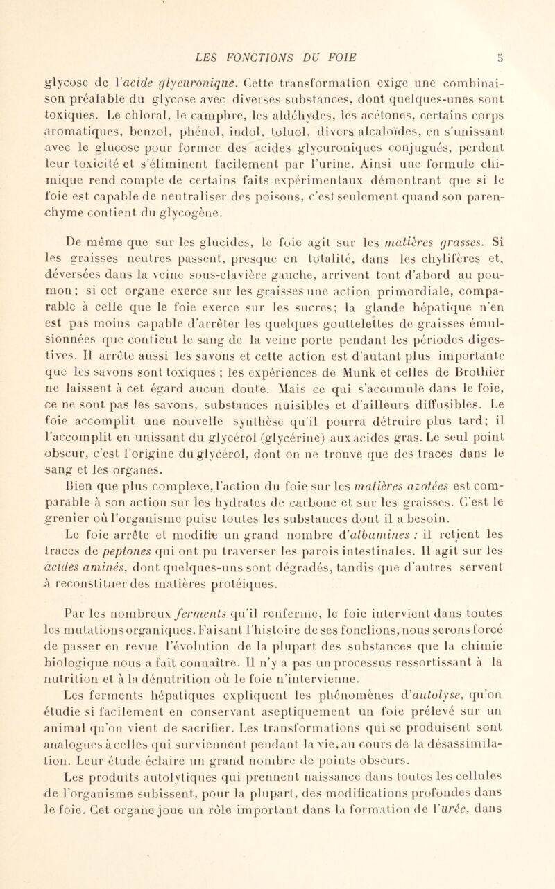 glycose de ïacide glycuronique. Cette transformation exige une combinai¬ son préalable du glycose avec diverses substances, dont quelques-unes sont toxiques. Le chloral, le camphre, les aldéhydes, les acétones, certains corps aromatiques, benzol, phénol, indol. toluol, divers, alcaloïdes, en s’unissant avec le glucose pour former des acides glycuroniques conjugués, perdent leur toxicité et s’éliminent facilement par burine. Ainsi une formule chi¬ mique rend compte de certains faits expérimentaux démontrant que si le foie est capable de neutraliser des poisons, c’est seulement quand son paren¬ chyme contient du glycogène. De même que sur les glucides, le foie agit sur les matières grasses. Si les graisses neutres passent, presque en totalité, dans les chylifères et, déversées dans la veine sous-clavière gauche, arrivent tout d’abord au pou¬ mon ; si cet organe exerce sur les graisses une action primordiale, compa¬ rable à celle que le foie exerce sur les sucres; la glande hépatique n’en est pas moins capable d’arrêter les quelques gouttelettes de graisses émul¬ sionnées que contient le sang de la veine porte pendant les périodes diges¬ tives. Il arrête aussi les savons et cette action est d’autant plus importante que les savons sont toxiques ; les expériences de Munk et celles de Brothier ne laissent à cet égard aucun doute. Mais ce qui s’accumule dans le foie, ce ne sont pas les savons, substances nuisibles et d’ailleurs diffusibles. Le foie accomplit une nouvelle synthèse qu’il pourra détruire plus tard; il l’accomplit en unissant du glycérol (glycérine) aux acides gras. Le seul point obscur, c’est l’origine du glycérol, dont on ne trouve que des traces dans le sang et les organes. Bien que plus complexe, l’action du foie sur les matières azotées est com¬ parable à son action sur les hydrates de carbone et sur les graisses. C’est le grenier où l’organisme puise toutes les substances dont il a besoin. Le foie arrête et modifie un grand nombre d’albumines : il retient les traces de peptones qui ont pu traverser les parois intestinales. Il agit sur les acides aminés, dont quelques-uns sont dégradés, tandis que d’autres servent A reconstituer des matières protéiques. Par les nombreux ferments qu’il renferme, le foie intervient dans toutes les mutations organiques. Faisant l’histoire de ses fonctions, nous serons forcé de passer en revue l’évolution de la plupart des substances que la chimie biologique nous a fait connaître. Il n’y a pas un processus ressortissant à la nutrition et à la dénutrition où le foie n’intervienne. Les ferments hépatiques expliquent les phénomènes d’autolyse, qu’on étudie si facilement en conservant aseptiquement un foie prélevé sur un animal qu’on vient de sacrifier. Les transformations qui se produisent sont analogues à celles qui surviennent pendant la vie, au cours de la désassimila¬ tion. Leur étude éclaire un grand nombre de points obscurs. Les produits autolytiques qui prennent naissance dans toutes les cellules de l’organisme subissent, pour la plupart, des modifications profondes dans le foie. Cet organe joue un rôle important dans la formation de l’urée, dans