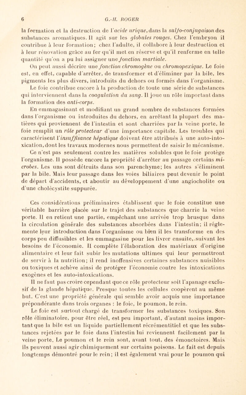 la formation et la destruction de Y acide urique, dans la suljo-conjugaisondes substances aromatiques, il agit sur les globules rouges. Chez l'embryon il contribue à leur formation; chez l’adulte, il collabore à leur destruction et à leur rénovation grâce au fer qu’il met en réserve et qu’il renferme en telle quantité qu’on a pu lui assigner une Jonction martiale. On peut aussi décrire une fonction chromogène ou chromopexique. Le foie est, en effet, capable d’arrêter, de transformer et d’éliminer par la bile, les pigments les plus divers, introduits du dehors ou formés dans l’organisme. Le foie contribue encore à la production de toute une série de substances- qui interviennent dans la coagulation du sang. Il joue un rôle important dans, la formation des anti-corps. En emmagasinant et modifiant un grand nombre de substances formées dans l’organisme ou introduites du dehors, en arrêtant la plupart des ma¬ tières qui proviennent de l’intestin et sont charriées par la veine porte, le foie remplit un rôle protecteur d’une importance capitale. Les troubles qui caractérisent Y insuffisance hépatique doivent être attribués à une auto-into¬ xication, dont les travaux modernes nous permettent de saisir le mécanisme. Ce n’est pas seulement contre les matières solubles que le foie protège l’organisme. Il possède encore la propriété d’arrêter au passage certains mi¬ crobes. Les uns sont détruits dans son parenchyme; les autres s’éliminent par la bile. Mais leur passage dans les voies biliaires peut devenir le point de départ d’accidents, et aboutir au développement d’une angiocholite ou d’une cholécystite suppurée. Ces considérations préliminaires établissent que Je foie constitue une véritable barrière placée sur le trajet des substances que charrie la veine porte. Il en retient une partie, empêchant une arrivée trop brusque dans la circulation générale des substances absorbées dans l’intestin; il régle¬ mente leur introduction dans l’organisme ou bien il les transforme en des corps peu diffusibles et les emmagasine pour les livrer ensuite,.suivant les besoins de l’économie. Il complète l’élaboration des matériaux d’origine alimentaire et leur fait subir les mutations ultimes qui leur permettront de servir à la nutrition; il rend inoffensives certaines substances nuisibles ou toxiques et achève ainsi de protéger l’économie contre les intoxications exogènes et les auto-intoxications. Il ne faut pas croire cependant que ce rôle protecteur soit l’apanage exclu¬ sif de la glande hépatique. Presque toutes les cellules coopèrent au même but. C’est une propriété générale qui semble avoir acquis une importance prépondérante dans trois organes : le foie, le poumon, le rein. Le foie est surtout chargé de transformer les substances toxiques. Son rôle éliminatoire, pour être réel, est peu important, d’autant moins impor¬ tant que la bile est un liquide partiellement récrémentitiel et que les subs¬ tances rejetées par le foie dans l’intestin lui reviennent facilement par la veine porte. Le poumon et le rein sont, avant tout, des émonctoires. Mais ils peuvent aussi agir chimiquement sur certains poisons. Le fait est depuis longtemps démontré pour le rein; il est également vrai pour le poumon qui