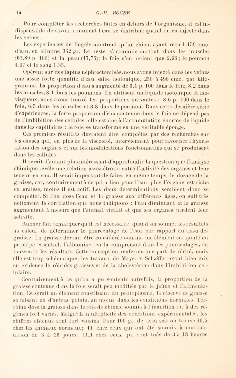 Pour compléter les recherches faites en dehors de l’organisme, il est in¬ dispensable de savoir comment l’eau se distribue quand on en injecte dans les veines. Les expériences de Engels montrent qu’un chien, ayant reçu 1.159 cmc. d’eau, en élimine 352 gr. Le reste s’accumule surtout dans les muscles (67,89 p 100) et la peau (17,75); le foie n’en retient que 2,96; le poumon 1,97 et le sang 1,55. Opérant sur des lapins néphrectomisés, nous avons injecté dans les veines une assez forte quantité d’eau salée isotonique, 250 à 490 cmc. par kilo¬ gramme. La proportion d’eau a augmenté de 3,4 p. 100 dans le foie, 8,2 dans les muscles, 8,1 dans les poumons. En utilisant un liquide isotonique et iso¬ visqueux, nous avons trouvé les proportions suivantes : 8,6 p. 100 dans le foie, 6,5 dans les muscles et 8,8 dans le poumon. Dans cette dernière série d’expériences, la forte proportion d’eau contenue dans le foie ne dépend pas de l’imbibition des cellules; elle est due à l’accumulation énorme de liquide dans les capillaires : le foie se transforme en une véritable éponge. Ces premiers résultats devraient être complétés par des recherches sur les causes qui, en plus de la viscosité, interviennent pour favoriser l’hydra¬ tation des organes et sur les modifications fonctionnelles qui se produisent dans les cellules. Il serait d’autant plus intéressant d’approfondir la question que l’analyse chimique révèle une relation assez étroite entre l’activité des organes et leur teneur en eau. Il serait important de faire, en même temps, le dosage de la graisse, car, contrairement à ce qui a lieu pour l’eau, plus l’organe est riche en graisse, moins il est actif. Les deux déterminations semblent donc se compléter. Si l’on dose l’eau et la graisse aux différents âges, on suit très nettement la corrélation que nous indiquons : l’eau diminuant et la graisse augmentant à mesure que l’animal vieillit et que ses organes perdent leur activité. Rubner fait remarquer qu’il est nécessaire, quand on soumet les résultats au calcul, de déterminer le pourcentage de l’eau par rapport au tissu dé¬ graissé. La graisse devrait être considérée comme un élément surajouté au principe essentiel, l’albumine; en la comprenant dans les pourcentages, on fausserait les résultats. Cette conception renferme une part de vérité, mais elle est trop schématique, les travaux de Mayer et Schaeffer ayant bien mis en évidence le rôle des graisses et de la cholestérine dans l’imbibition cel¬ lulaire. Contrairement à ce qu’on a pu soutenir autrefois, la proportion de la graisse contenue dans le foie serait peu modifiée par le jeûne et l’alimenta¬ tion. Ce serait un élément constituant du protoplasma, la réserve de graisse se faisant en d’autres points, au moins dans les conditions normales. Ter- roine dose la graisse dans le foie de chiens, soumis à l’inanition ou à des ré¬ gimes fort variés. Malgré la multiplicité des conditions expérimentales, les chiffres obtenus sont fort voisins. Pour 100 gr. de tissu sec, on trouve 10,5 chez les animaux normaux; 11 chez ceux qui ont été soumis à une ina¬ nition de 3 à 26 jours; 11,1 chez ceux qui sont tués de 3 à 18 heures