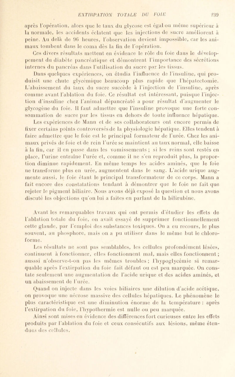après l’opération, alors que le taux du glycose est égal ou même supérieur à la normale, les accidents éclatent que les injections de sucre améliorent à peine. Au delà de 96 heures, l’observation devient impossible, car les ani¬ maux tombent dans le coma dès la fin de l’opération. Ces divers résultats mettent en évidence le rôle du foie dans le dévelop¬ pement du diabète pancréatique et démontrent l’importance des sécrétions internes du pancréas dans l’utilisation du sucre par les tissus. Dans quelques expériences, on étudia l’influence de l’insuline, qui pro¬ duisit une chute glycémique beaucoup plus rapide que l’hépatectomie. L’abaissement du taux du sucre succède à l’injection de l’insuline, après comme avant l’ablation du foie. Ce résultat est intéressant, puisque l’injec¬ tion d’insuline chez l’animal dépancréaté a pour résultat d’augmenter le glycogène du foie. Il faut admettre que l’insuline provoque une forte con¬ sommation de sucre par les tissus en dehors de toute influence hépatique. Les expériences de Mann et de ses collaborateurs ont encore permis de fixer certains points controversés de la physiologie hépatique. Elles tendent à faire admettre que le foie est le principal formateur de l’urée. Chez les ani¬ maux privés de foie et de rein l’urée se maintient au taux normal, elle baisse à la fin, car il en passe dans les vomissements ; si les reins sont restés en place, l’urine entraîne Purée et, comme il ne s’en reproduit plus, la propor¬ tion diminue rapidement. En même temps les acides aminés, que le foie ne transforme plus en urée, augmentent dans le sang. L’acide urique aug¬ mente aussi, le foie étant le principal transformateur de ce corps. Mann a fait encore des constatations tendant à démontrer que le foie ne fait que rejeter le pigment biliaire. Nous avons déjà exposé la question et nous avons discuté les objections qu’on lui a faites en parlant de la bilirubine., Avant les remarquables travaux qui ont permis d’étudier les effets de l’ablation totale du foie, on avait essayé de supprimer fonctionnellement cette glande, par l’emploi des substances toxiques. On a eu recours, le plus souvent, au phosphore, mais on a pu utiliser dans le même but le chloro¬ forme. Les résultats ne sont pas semblables, les cellules profondément lésées, continuent à fonctionner, elles fonctionnent mal, mais elles fonctionnent ; ausssi n’observe-t-on pas les mêmes troubles ; l’hypoglycémie si remar¬ quable après l’extirpation du foie fait défaut ou est peu marquée. On cons¬ tate seulement une augmentation de l’acicle urique et des acides aminés, et un abaissement de l’urée. Quand on injecte dans les voies biliaires une dilution d’acide acétique, on provoque une nécrose massive des cellules hépatiques. Le phénomène le plus caractéristique est une diminution énorme de la température : après l’extirpation du foie, l’hypothermie est nulle ou peu marquée. Ainsi sont mises en évidence des différences fort curieuses entre les effets produits par l’ablation du foie et ceux consécutifs aux lésions, même éten¬ dues des cellules.