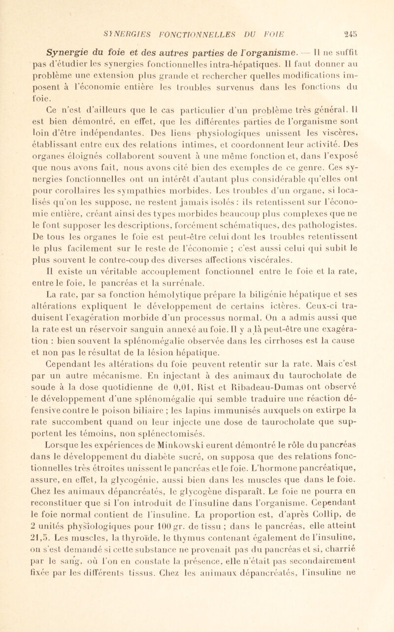 Synergie du foie et des autres parties de l'organisme. — Il ne suffit pas d’étudier les synergies fonctionnelles intra-hépatiques. Il faut donner au problème une extension plus grande et rechercher quelles modifications im¬ posent à l’économie entière les troubles survenus dans les fonctions du foie. Ce n’est d’ailleurs que le cas particulier d’un problème très général. Il est bien démontré, en effet, que les différentes parties de l’organisme sont loin d’être indépendantes. Des liens physiologiques unissent les viscères, établissant entre eux des relations intimes, et coordonnent leur activité. Des organes éloignés collaborent souvent à une même fonction et, dans l’exposé que nous avons fait, nous avons cité bien des exemples de ce genre. Ces sy¬ nergies fonctionnelles ont un intérêt d’autant plus considérable qu’elles ont pour corollaires les sympathies morbides. Les troubles d’un organe, si loca¬ lisés qu’on les suppose, ne restent jamais isolés : ils retentissent sur l’écono¬ mie entière, créant ainsi des types morbides beaucoup plus complexes que ne le font supposer les descriptions, forcément schématiques, des pathologistes. De tous les organes le foie est peut-être celui dont les troubles retentissent le plus facilement sur le reste de l’économie ; c’est aussi celui qui subit le plus souvent le contre-coup des diverses affections viscérales. Il existe un véritable accouplement fonctionnel entre le foie et la rate, entre le foie, le pancréas et la surrénale. La rate, par sa fonction hémolytique prépare la biligénie hépatique et ses altérations expliquent le développement de certains ictères. Ceux-ci tra¬ duisent l’exagération morbide d’un processus normal. O11 a admis aussi que la rate est un réservoir sanguin annexé au foie. Il y a là peut-être une exagéra¬ tion : bien souvent la splénomégalie observée dans les cirrhoses est la cause et non pas le résultat de la lésion hépatique. Cependant les altérations du foie peuvent retentir sur la rate. Mais c’est par un autre mécanisme. En injectant à des animaux du taurocholate de soude à la dose quotidienne de 0,01, Rist et Ribadeau-Dumas ont observé le développement d’une splénomégalie qui semble traduire une réaction dé¬ fensive contre le poison biliaire ; les lapins immunisés auxquels on extirpe la rate succombent quand on leur injecte une dose de taurocholate que sup¬ portent les témoins, non splénectomisés. Lorsque les expériences de Minkowski eurent démontré le rôle du pancréas dans le développement du diabète sucré, on supposa que des relations fonc¬ tionnelles très étroites unissent le pancréas et le foie. L’hormone pancréatique, assure, en effet, la glycogénie, aussi bien dans les muscles que dans le foie. Chez les animaux dépancréatés, le glycogène disparaît. Le foie ne pourra en reconstituer que si l’on introduit de l’insuline dans l’organisme. Cependant le foie normal contient de l’insuline. La proportion est, d’après Collip, de 2 unités physiologiques pour 100 gr. de tissu ; dans le pancréas, elle atteint 21,5. Les muscles, la thyroïde, le thymus contenant également de l’insuline, on s’est demandé si cette substance ne provenait pas du pancréas et si, charrié par le sang, où l’on en constate la,présence, elle n’était pas secondairement fixée par les différents tissus. Chez les animaux dépancréatés, l’insuline ne