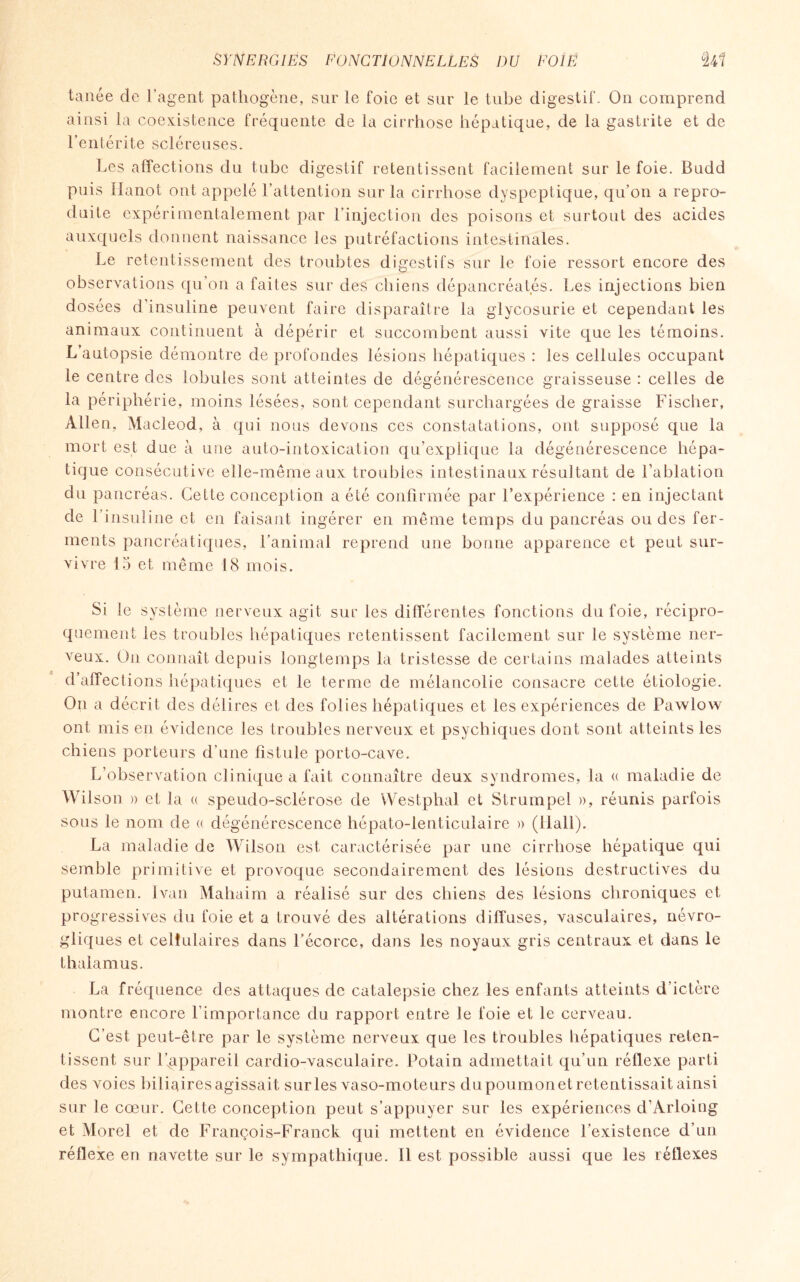 tanée de l’agent pathogène, sur le foie et sur le tube digestif. On comprend ainsi la coexistence fréquente de la cirrhose hépatique, de la gastrite et de l’entérite scléreuses. Les affections du tube digestif retentissent facilement sur le foie. Budd puis Ilanot ont appelé l’attention sur la cirrhose dyspeptique, qu’on a repro¬ duite expérimentalement par l’injection des poisons et surtout des acides auxquels donnent naissance les putréfactions intestinales. Le retentissement des troubles digestifs sur le foie ressort encore des observations qu’on a faites sur des chiens dépancréatés. Les injections bien dosées d’insuline peuvent faire disparaître la glycosurie et cependant les animaux continuent à dépérir et succombent aussi vite que les témoins. L’autopsie démontre de profondes lésions hépatiques : les cellules occupant le centre des lobules sont atteintes de dégénérescence graisseuse : celles de la périphérie, moins lésées, sont cependant surchargées de graisse Fischer, Allen, Macleod, à qui nous devons ces constatations, ont supposé que la mort est due à une auto-intoxication qu’explique la dégénérescence hépa¬ tique consécutive elle-même aux troubles intestinaux résultant de Fablation du pancréas. Cette conception a été confirmée par l’expérience : en injectant de l’insuline et en faisant ingérer en même temps du pancréas ou des fer¬ ments pancréatiques, l’animal reprend une bonne apparence et peut sur¬ vivre 15 et même 18 mois. Si le sys tème nerveux agit sur les différentes fonctions du foie, récipro¬ quement les troubles hépatiques retentissent facilement sur le système ner¬ veux. On connaît depuis longtemps la tristesse de certains malades atteints d’affections hépatiques et le terme de mélancolie consacre cette étiologie. On a décrit des délires et des fol ies hépatiques et les expériences de Pawlow ont mis en évidence les troubles nerveux et psychiques dont sont atteints les chiens porteurs d’une fistule porto-cave. L’observation clinique a fait connaître deux syndromes, la « maladie de Wil son » et la « spendo-sclérose de VVestphal et Strumpel », réunis parfois sous le nom de « dégénérescence hépato-lenticulaire » (Hall). La maladie de Wilson est caractérisée par une cirrhose hépatique qui semble primitive et provoque secondairement des lésions destructives du putamen. Ivan Mahaim a réalisé sur des chiens des lésions chroniques et progressives du foie et a trouvé des altérations diffuses, vasculaires, névro¬ tiques et cellulaires dans l’écorce, dans les noyaux gris centraux et dans le (y & thalamus. La fréquence des attaques de catalepsie chez les enfants atteints d’ictère montre encore l’importance du rapport entre le foie et le cerveau. C’est peut-être par le système nerveux que les troubles hépatiques reten¬ tissent sur l’appareil cardio-vasculaire. Potain admettait qu’un réflexe parti des voies biliaires agissait sur les vaso-moteurs du poumonet retentissait ainsi sur le cœur. Cette conception peut s’appuyer sur les expériences d’Arloing et Morel et de François-Franck qui mettent en évidence l’existence d’un réflexe en navette sur le sympathique. Il est possible aussi que les réflexes