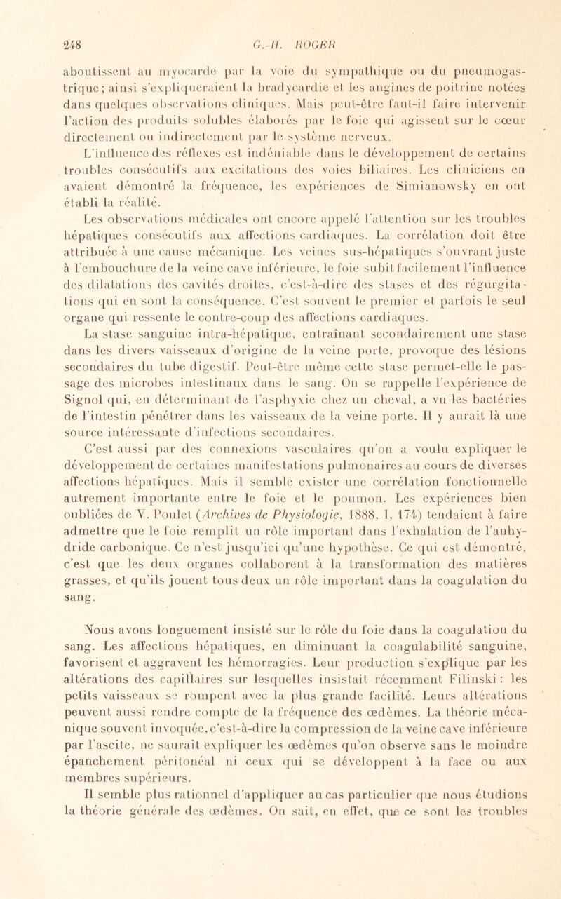 aboutissent au myocarde par la voie du sympathique ou du pneumogas¬ trique; ainsi s’expliqueraient la bradycardie et les angines de poitrine notées dans quelques observations cliniques. Mais peut-être faut-il faire intervenir Faction des produits solubles élaborés par le foie qui agissent sur le cœur directement ou indirectement par le système nerveux. L’influence des réflexes est indéniable dans le développement de certains troubles consécutifs aux excitations des voies biliaires. Les cliniciens en avaient démontré la fréquence, les expériences de Simianowsky en ont établi la réalité. Les observations médicales ont encore appelé l'attention sur les troubles hépatiques consécutifs aux affections cardiaques. La corrélation doit être attribuée à une cause mécanique. Les veines sus-hépatiques s’ouvrant juste à l’embouchure de la veine cave inférieure, le foie subit facilement l’influence des dilatations des cavités droites, c’est-à-dire des stases et des régurgita¬ tions qui en sont la conséquence. C’est souvent le premier et parfois le seul organe qui ressente le contre-coup des affections cardiaques. La stase sanguine intra-hépatique, entraînant secondairement une stase dans les divers vaisseaux d’origine de la veine porte, provoque des lésions secondaires du tube digestif. Peut-être même cette stase permet-elle le pas¬ sage des microbes intestinaux dans le sang. On se rappelle l’expérience de Signol qui, en déterminant de l’asphyxie chez un cheval, a vu les bactéries de l’intestin pénétrer dans les vaisseaux de la veine porte. Il y aurait là une source intéressante d’infections secondaires. C’est aussi par des connexions vasculaires qu’on a voulu expliquer le développement de certaines manifestations pulmonaires au cours de diverses affections hépatiques. Mais il semble exister une corrélation fonctionnelle autrement importante entre le foie et le poumon. Les expériences bien oubliées de V. Poulet (Archives de Physiologie, 1888, I, 174) tendaient à faire admettre que le foie remplit un rôle important dans l’exhalation de l’anhy¬ dride carbonique. Ce n’est jusqu’ici qu’une hypothèse. Ce qui est démontré, c’est que les deux organes collaborent à la transformation des matières grasses, et qu’ils jouent tous deux un rôle important dans la coagulation du sang. Nous avons longuement insisté sur le rôle du foie dans la coagulation du sang. Les affections hépatiques, en diminuant la coagulabilité sanguine, favorisent et aggravent les hémorragies. Leur production s’explique par les altérations des capillaires sur lesquelles insistait récemment Filinski : les petits vaisseaux se rompent avec la plus grande facilité. Leurs altérations peuvent aussi rendre compte de la fréquence des œdèmes. La théorie méca¬ nique souvent invoquée, c’est-à-dire la compression de la veine cave inférieure par l’ascite, ne saurait expliquer les œdèmes qu’on observe sans le moindre épanchement péritonéal ni ceux qui se développent à la face ou aux membres supérieurs. Il semble plus rationnel d’appliquer au cas particulier que nous étudions la théorie générale des œdèmes. On sait, en effet, que ce sont les troubles