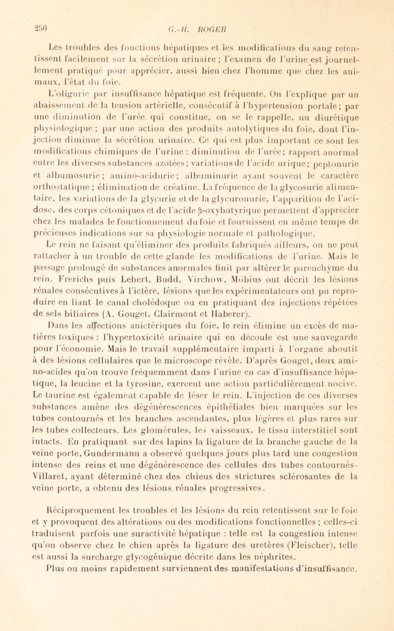 Les troubles des fonctions hépatiques et les modifications du sang reten¬ tissent facilement sur la sécrétion urinaire; l’examen de l’urine est journel¬ lement pratiqué pour apprécier, aussi bien chez l’homme que chez les ani¬ maux, l’état du foie. L’oligurie par insuffisance hépatique est fréquente. On l’explique par un abaissement de la tension artérielle, consécutif à l’hypertension portale; par une diminution de l’urée, qui constitue, on se le rappelle, un diurétique physiologique ; par une action des produits autolytiques du foie, dont l’in¬ jection diminue la sécrétion urinaire. Ce qui est plus important ce sont les modifications chimiques de l’urine: diminution de l’urée; rapport anormal entre les diverses substances azotées; variationsde l’acide urique; peptonurie et albumosurie ; amino-acidurie ; albuminurie ayant souvent le caractère orthostatique ; élimination de créatine. La fréquence de la glycosurie alimen¬ taire, les variationsde la glycnrie et de la glycuronurie, l’apparition de l’aci¬ dose, des corps cétoniques et de l’acide (3-oxybutyrique permettent d’apprécier chez les malades le fonctionnement dufoie et fournissent en même temps de précieuses indications sur sa physiologie normale et pathologique. Le rein ne faisant qu’éliminer des produits fabriqués ailleurs, on ne peut rattacher à un trouble de cette glande les modifications de l’urine. Mais le passage prolongé de substances anormales finit par altérer le parenchyme du rein. Frerichs puis Lebert, Budd, Virchow, Mbbius ont décrit les lésions rénales consécutives à l’ictère, lésions que les expérimentateurs ont pu repro¬ duire en liant le canal cholédoque ou en pratiquant des injections répétées de sels biliaires (A.. Gouget, Clairmont et Haberer). Dans les affections anictériques du foie, le rein élimine un excès de ma¬ tières toxiques : l’hypertoxicité urinaire qui en découle est une sauvegarde pour l’économie. Mais le travail supplémentaire imparti à l’organe aboutit à dés lésions cellulaires que le microscope révèle. D’après Gouget, deux ami- no-acides qu’on trouve fréquemment dans l’urine en cas d’insuffisance hépa¬ tique, la leucine et la tyrosine, exercent une action particulièrement nocive. Le taurine est également capable de léser le rein. L'injection de ces diverses substances amène des dégénérescences épithéliales bien marquées sur les tubes contournés et les branches ascendantes, plus légères et plus rares sur les tubes collecteurs. Les glomérules, les vaisseaux, le tissu interstitiel sont intacts. En pratiquant sur des lapins la ligature de la branche gauche de la veine porte, Gundermann a observé quelques jours plus tard une congestion intense des reins et une dégénérescence des cellules des tubes contournés- Villaret, ayant déterminé chez des chieus des strictures sclérosantes de la veine porte, a obtenu des lésions rénales progressives. Réciproquement les troubles el les lésions du rein retentissent sur le foie et y provoquent des altérations ou des modifications fonctionnelles; celles-ci traduisent parfois une suractivité hépatique : telle est la congestion intense qu’on observe chez le chien après la ligature des uretères (Fleischer), telle est aussi la surcharge glycogénique décrite dans les néphrites. Plus ou moins rapidement surviennent des manifestations d’insuffisance.