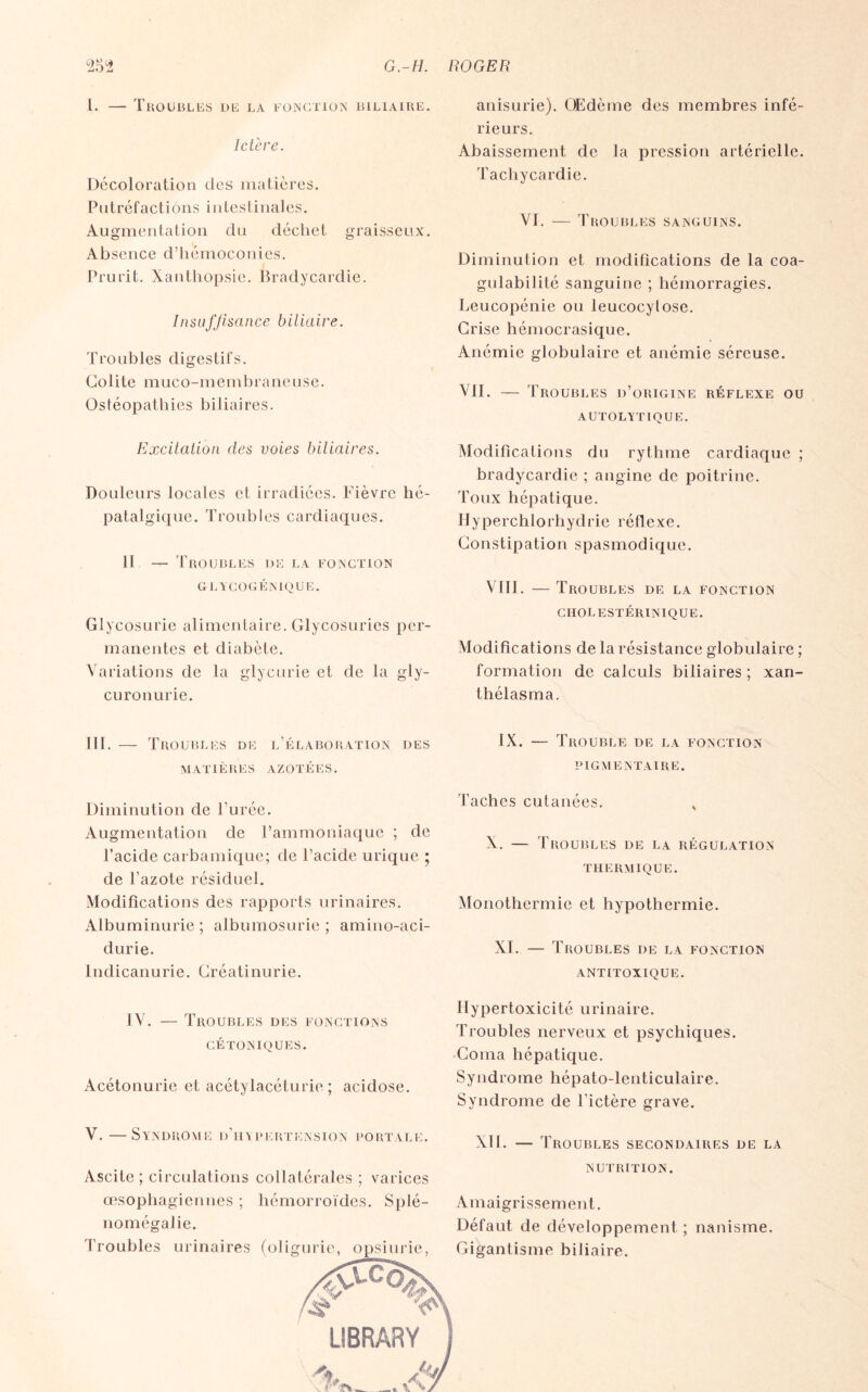 1. — Troubles de la fonction biliaire. Ictère. Décoloration des matières. Putréfactions intestinales. Augmentation du déchet graisseux. Absence d’hémoconies. Prurit. Xanthopsie. Bradycardie. Insuffisance biliaire. Troubles digestifs. Colite muco-membraneuse. Ostéopathies biliaires. Excitation des voies biliaires. Douleurs locales et irradiées. Fièvre hé- patalgique. Troubles cardiaques. il -r- Troubles de la fonction GLYCOGÉNIQUE. Glycosurie alimentaire. Glycosuries per¬ manentes et diabète. Variations de la glycurie et de la gly- curonurie. III. — Troubles de l’élaboration des MATIÈRES AZOTÉES. Diminution de l’urée. Augmentation de l’ammoniaque ; de l’acide carbamique; de l’acide urique ; de l’azote résiduel. Modifications des rapports urinaires. Albuminurie ; albumosurie ; amino-aci- durie. lndicanurie. Créatinurie. I V. — Troubles des fonctions CÉTONIQUES. Acétonurie et acétylacéturie ; acidose. V. —Syndrome d’hypertension portale. Ascite ; circulations collatérales ; varices œsophagiennes ; hémorroïdes. Splé¬ nomégalie. Troubles urinaires (ofigurie, opsiurie, anisurie). OEdème des membres infé¬ rieurs. Abaissement de la pression artérielle. Tachycardie. VI. — Troubles sanguins. Diminution et modifications de la coa- gulabilité sanguine ; hémorragies. Leucopénie ou leucocylose. Crise hémocrasique. Anémie globulaire et anémie séreuse. VII. — Troubles d’origine réflexe ou autolytique. Modifications du rythme cardiaque ; bradycardie ; angine de poitrine. Toux hépatique. Hyperchlorhydrie réflexe. Constipation spasmodique. VIII. — Troubles de la fonction CHOLESTÉRINIQUE. Modifications de la résistance globulaire ; formation de calculs biliaires ; xan- thélasma. IX. — Trouble de la fonction PIGMENTAIRE. Taches cutanées. v X. — Troubles de la régulation THERMIQUE. Monothermie et hypothermie. XI. — Troubles de la fonction ANTITOXIQUE. Hypertoxicité urinaire. Troubles nerveux et psychiques. Coma hépatique. Syndrome hépato-lenticulaire. Syndrome de l’ictère grave. XII. — Troubles secondaires de la NUTRITION. Amaigrissement. Défaut de développement ; nanisme. Gigantisme biliaire.
