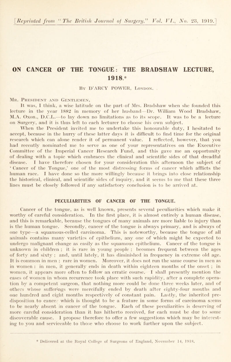 ON CANCER OF THE TONGUE: THE BRADSHAW LECTURE, 1918.* By D’ARCY power, London. i\lR, President and Gentlemen, It was, I think, a wise latitude on the part of Mrs. Bradshaw wlien she founded this lecture in the year 1882 in memory of her husband- Dr. William Wood Bradshaw, M.A. Oxon., D.C.L.—to lay down no limitations as to its sco]ie. It was to be a lecture on Surgery, and it is thus left to each lecturer to choose his own subjeet. When the President invited me to undertake this honourable duty, I hesitated to accept, because in the hurry of these latter days it is difficult to find time for the original research which can alone render it of permanent value. I reflected, however, that you had reeently nominated me to serve as one of your representatives on the Executive Committee of the Imperial Cancer Research PAind, and this gave me an opportunity of dealing with a topic which embraces the clinical and scientific sides of that dreadful disease. I have therefore chosen for your consideration this afternoon the subject of ‘ Cancer of the Tongue,’ one of the most distressing forms of cancer which afflicts the human race. I have done so the more willingly because it brings into close relationship the historical, clinical, and scientific sides of inquiry, and it seems to me that these three lines must be closelv followed if anv satisfactorv conclusion is to be arrived at. t/' t PECULIARITIES OF CANCER OF THE TONGUE. Cancer of the tongue, as is well known, presents several peculiarities which make it worthy of careful consideration. In the first place, it is almost entirely a human disease, and this is remarkable, because the tongues of many animals are more liable to injury than is the human tongue. Secondly, cancer of the tongue is always primary, and is always of one type—a squamous-celled carcinoma. This is noteworthy, because the tongue of all animals contains many varieties of epithelium, any one of which might be expected to undergo malignant change as easily as the squamous epithelium. Cancer of the tongue is unknown in children ; it is rare in young jieople ; becomes frequent between the ages of forty and sixty ; and, until lately, it has diminished in frequency in extreme old age. It is common in men ; rare in women. Moreover, it does not run the same course in men as in women : in men, it generally ends in death within eighteen months of the onset ; in women, it appears more often to follow an erratic course. I shall presently mention the cases of women in whom recurrence took place with such rapiditjq after a complete opera¬ tion by a competent surgeon, that nothing more could be done three weeks later, and of others whose sufferings were mercifully ended by death after eighty-four months and one hundred and eight months respectively of constant pain. Lastly, the inherited pre¬ disposition to cance.- which is thought to be a feature in some forms of carcinoma seems to be nearly absent in cancer of the tongue. Each of these peculiarities is deserving of more careful consideration than it has hitherto received, for each must be due to some discoverable cause. I propose therefore to offer a few suggestions which may be interest¬ ing to you and serviceable to those who choose to work further upon the subject. * Delivered at the Royal College of Surgeons of England, November It, 1918.