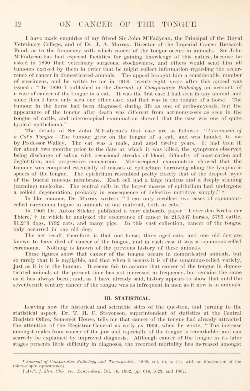 I have made enquiries of my friend Sir John M’Fadyean, the Prineipal of the Royal Veterinary College, and of Dr. J. A. Murray, Direetor of the Imperial Caneer Researcli Fund, as to the frequeney with whieh eaneer of the tongue oecurs in animals. Sir John M’Fadyean has had esjieeial faeilities for gaining knowledge of this nature, because he asked in 1890 that veterinary surgeons, stockowners, and others would send him all tumours excised by them in order that he might collect information regarding the occur¬ rence of cancer in domesticated animals. The appeal brought him a considerable number of specimens, and he writes to me in 1918, twenty-eight years after this appeal was issued : “ In 1890 I published in the Journal of Comparative Pathology an account of a case of cancer of the tongue in a cat. It was the first case I had seen in any animal, and since then I have only seen one other case, and that was in the tongue of a horse. The tumour in the horse had been diagnosed during life as one of actinomycosis, but the appearance of the tongue after death was different from actinomycosis as seen in the tongue of cattle, and microscopical examination showed that the case was one of quite typical epithelioma.” The details of Sir John M’Fadyean’s first case are as follows: “ Carcinoma of a Cafs Tongue.—The tumour grew on the tongue of a cat, and was handed to me by Professor Walley. The cat was a male, and aged twelve years. It had been ill for about two months prior to the date at which it was killed, the symptoms observed being discharge of saliva with occasional streaks of blood, difficulty of mastication and deglutition, and progressive emaciation. Microscopical examination showed that the tumour was composed essentially of masses of epithelium burrowing along the lymphatic spaces of the tongue. The epithelium resembled pretty closely that of the deepest layer of the buccal mucous membrane. Each cell had a large nucleus and a deeply staining (carmine) nucleolus. The central cells in the larger masses of epithelium had undergone a colloid degeneration, probably in consequence of defective nutritive supply.” * In like manner. Dr. Murray writes : “ I can only recollect two cases of squamous- celled carcinoma lingine in animals in our material, both in cats.” In 1902 Dr. Anton Sticker published a very elaborate paper ‘ Ueber den Krebs der Thiere,’ f in which he analyzed the occurrence of cancer in 215,037 horses, 5795 cattle, 91,273 dogs, 1732 cats, and many pigs. In this vast collection, cancer of the tongue only occurred in one old dog. The net result, therefore, is that one horse, three aged cats, and one old dog are known to have died of cancer of the tongue, and in each case it was a squamous-celled carcinoma. Nothing is known of the previous history of these animals. These figures show that cancer of the tongue occurs in domesticated animals, but so rarely that it is negligible, and that when it occurs it is of the squamous-celled variety, just as it is in the human. It seems fair to assume that cancer of the tongue in domes¬ ticated animals at the present time has not increased in frequency, but remains the same as it has always been ; and, as I have already said, history appears to show that until the seventeenth century cancer of the tongue was as infrequent in men as it now is in animals. III. STATISTICAL. Leaving now the historical and scientific sides of the question, and turning to the statistical aspect, Dr. T. H. C. Stevenson, superintendent of statistics at the Central Register Office, Somerset House, tells me that cancer of the tongue had already attracted the attention of the Registrar-General as early as 1909, when he wrote, “ The increase amongst males from cancer of the jaw and especially of the tongue is remarkable, and can scarcely be explained by improved diagnosis. Although cancer of the tongue in its later stages presents little dilficulty in diagnosis, the recorded mortality has increased amongst * Journal of Comparative Pathology and Therapeutics, 1890, vol. iii, p. 41; with an illvistration of the microscopic appearances. ■\ Arch. f. klin. Chir. von Langenbeck, Bd. 66, 1902, pp. 616, 1023, and 1067.