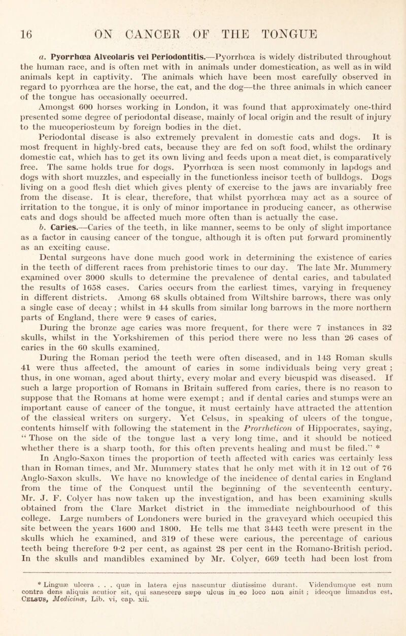 a. Pyorrhoea Alveolaris vel Periodontitis.—Pyorrhoea is widely distributed throughout the human race, and is often met with in animals under domestication, as well as in wild animals kept in captivity. The animals which have been most carefully observed in regard to pyorrhoea are the horse, the cat, and the dog—the three animals in which cancer of the tongue has occasionally occurred. Amongst 600 horses working in London, it was found that approximately one-third presented some degree of periodontal disease, mainly of local origin and the result of injury to the mucoperiosteum by foreign bodies in the diet. Periodontal disease is also extremely prevalent in domestic cats and dogs. It is most frequent in highly-bred cats, because they are fed on soft food, whilst the ordinary domestic cat, which has to get its own living and feeds upon a meat diet, is comparatively free. The same holds true for dogs. Pyorrhoea is seen most commonly in lapdogs and dogs with short muzzles, and especially in the functionless incisor teeth of bulldogs. Dogs living on a good flesh diet which gives plenty of exercise to the jaws are invariably free from the disease. It is clear, therefore, that whilst pyorrhoea may act as a source of irritation to the tongue, it is only of minor importance in producing cancer, as otherwise cats and dogs should be affected much more often than is actually the case. h. Caries.—Caries of the teeth, in like manner, seems to be only of slight importance as a factor in causing cancer of the tongue, although it is often put forward prominently as an exciting cause. Dental surgeons have done much good work in determining the existence of caries in the teeth of different races from prehistoric times to our day. The late Mr. Mummery examined over 3000 skulls to determine the prevalence of dental caries, and tabulated the results of 1658 cases. Caries occurs from the earliest times, varying in frequency in different districts. Among 68 skulls obtained from Wiltshire barrows, there was only a single case of decay; whilst in 44 skulls from similar long barrows in the more northern parts of England, there were 9 cases of caries. During the bronze age caries was more frequent, for there were 7 instances in 32 skulls, whilst in the Yorkshiremen of this period there were no less than 26 cases of caries in the 60 skulls examined. During the Roman period the teeth were often diseased, and in 143 Roman skulls 41 were thus affected, the amount of caries in some individuals being very great ; thus, in one woman, aged about thirty, every molar and every bicuspid was diseased. If such a large proportion of Romans in Britain suffered from caries, there is no reason to suppose that the Romans at home were exempt; and if dental caries and stumps were an important cause of cancer of the tongue, it must certainly have attracted the attention of the classical writers on surgery. Yet Celsus, in speaking of ulcers of the tongue, contents himself with following the statement in the Prorrheticon of Hippocrates, saying, “ Those on the side of the tongue last a very long time, and it should be noticed whether there is a sharp tooth, for this often prevents healing and must be filed.” * In Anglo-Saxon times the proportion of teeth affected with caries was certainly less than in Roman times, and Mr. Mummery states that he only met with it in 12 out of 76 Anglo-Saxon skulls. We have no knowledge of the incidence of dental earies in England from the time of the Conquest until the beginning of the seventeenth century. Mr. J. F. Colyer has now taken up the investigation, and has been examining skulls obtained from the Clare Market district in the immediate neighbourhood of this college. Large numbers of Londoners were buried in the graveyard which occupied this site between the years 1600 and 1800. He tells me that 3443 teeth were present in the skulls which he examined, and 319 of these were carious, the percentage of carious teeth being therefore 9-2 per cent, as against 28 per cent in the Romano-British period. In the skulls and mandibles examined by Mr. Colyer, 669 teeth had been lost from * Linguae ulcera . . . quae in latera ejus nascuntui’ diutissime durant. Videndumque est num contra dens aliquis acutior sit, qui sanescere saepe ulcus in_eo loco non sinit ; ideoque limandus est. Celsus, MedicincB, Lib. vi, cap. xii.