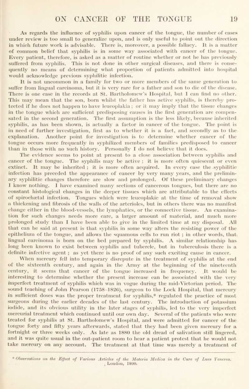 As regards the influence of syphilis upon cancer of the tongue, the number of cases under review is too small to generalize upon, and is only useful to point out the direction in which future work is advisable. There is, moreover, a possible fallacy. It is a matter of common belief that syphilis is in some way associated with cancer of the tongue. Every patient, therefore, is asked as a matter of routine whether or not he has previously suffered from syphilis. This is not done in other surgical diseases, and there is conse¬ quently no means of determining what proportion of patients admitted into hosjiital would acknowledge previous syphilitic infection. It is not uncommon in a family for two or more members of the same generation to suffer from lingual carcinoma, but it is very rare for a father and son to die of the disease. There is one case in the records at St. Bartholomew’s Hospital, but I can find no other. This may mean that the son, born whilst the father has active syphilis, is thereby pro¬ tected if he does not happen to have leuco})lakia ; or it may imply that the tissue changes in the tongue which are sufficient predisposing causes in the first generation are compen¬ sated in the second generation. The first assumption is the less likely, because inherited syphilis, as has been shown, is actually a factor in cancer of the tongue. The point is in need of further investigation, first as to whether it is a fact, and secondly as to the explanation. Another point for investigation is to determine whether cancer of the tongue occurs more frequently in syphilized members of families predisposed to cancer than in those with no such history. Personally I do not believe that it does. The evidence seems to point at present to a close association between syphilis and cancer of the tongue. The syphilis may be active ; it is more often quiescent or even extinct. It may be inherited ; it is more often acquired. In every case the syphilitic infection has preceded the appearance of cancer by very many years, and the prelimin¬ ary syphilitic changes therefore are slow and prolonged. Of these preliminary changes I know nothing. I have examined many sections of cancerous tongues, but there are no constant histological changes in the deeper tissues which are attributable to the effects of spirochaetal infection. Tongues which were leucoplakic at the time of removal show a thickening and fibrosis of the walls of the arterioles, but in others there was no manifest change either in the blood-vessels, the lymphatics, or the connective tissue. An examina¬ tion for such changes needs more care, a larger amount of material, and much more prolonged study than I have been able to give in the limited time at my disposal. All that can be said at present is that syphilis in some way alters the resisting power of the epithelium of the tongue, and allows the squamous cells to run riot ; in other words, that, lingual carcinoma is born on the bed prepared by syphilis. A similar relationship has long been known to exist between syphilis and tubercle, but in tuberculosis there is a definite infective agent ; as yet there is no proof of any such exciting cause in cancer. When mercury fell into temporary disrepute in the treatment of syphilis at the end of the sixteenth century, and again in the Army at the beginning of the nineteenth century, it seems that cancer of the tongue increased in frequency. It would be interesting to determine whether the present increase can be associated with the very imperfect treatment of syphilis which was in vogue during the mid-Victorian period. The sound teaching of John Pearson (1758-1820), surgeon to the Lock Hospital, that mercury in sufficient doses was the proper treatment for syphilis,* regulated the practice of most surgeons during the earlier decades of the la.st century. The introduction of potassium iodide, and its obvious utility in the later stages of syphilis, led to the very imperfect mercurial treatment which continued until our own day. Several of the patients who were treated for syphilis at St. Bartholomew’s Hospital, and were admitted for cancer of the tongue forty and fifty years afterwards, stated that they had been given mercury for a fortnight or three weeks only. As late as 1880 the old dread of salivation still lingered, and it was quite usual in the out-patient room to hear a patient protest that he would not take mercury on any account. The treatment at that time was merely a treatment of Observations on the Ejiect of Various Articles of the Materia Medica in the Cure of Lues Venerea. London, 1800.