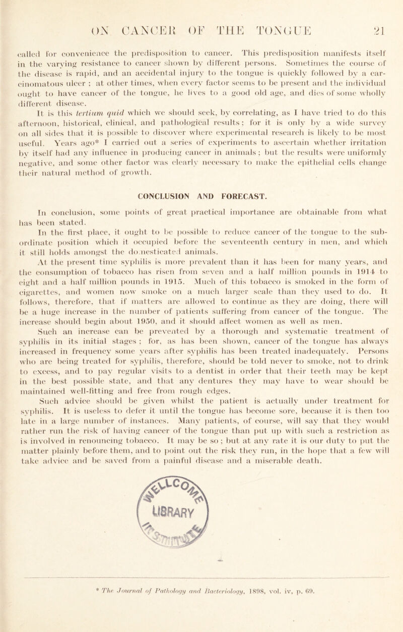 ill the varying resistance to cancer shown by dirt'erent persons. Sonietiiiics the course of the disease is rapid, and an accidental injury to the tongue is (piickly followed by a car¬ cinomatous ulcer : at other times, when every factor seems to be jiresent and the individual ought to have cancer of the tongue, he lives to a good old age, and dies of some wholly different disease. It is this tertiiim quid which we should seek, by correlating, as I have tried to do this afternoon, historical, clinical, and })athological results; for it is only by a wide survey on all sides that it is possible to discover where experimental research is likely to be most usefuL Years ago* I carried out a series of exjieriments to ascertain whether irritation by itself had any influence in producing cancer in animals ; but the results were uniformly negative, and some other factor was clearly necessary to make the epithelial cells change their natural method of growth. CONCLUSION AND FORECAST. In conclusion, some points of great })ractical im])ortance are f)btainable from what has been stated. In the first place, it ought to l)e possible to reduce cancer of the tongue to the sub¬ ordinate })osition which it occu})ied before the seventeenth century in men, and which it still holds amongst the do.nesticate,! animals. At the [present time syphilis is luoi-e })revalent than it has been for many years, and the consumption of tobacco has risen from seven aiid a half million })ounds in 1914 to eight and a half million pounds in 1915. Much of tliis tobacco is smoked in the form of cigarettes, and women now smoke on a much larger scale than they used to do. It follows, therefore, that if matters are allowed to continue as they are doing, there will be a huge increase in the number of patients suffering from cancer of tlie tongue. The increase should begin about 1950, and it slioidd affect women as well as men. Such an increase can be prevented by a thorough and systematic treatment of sy])hilis in its initial stages ; for, as has been shown, cancer of the tongue has always increased in frequency some years after syphilis has been treated inadequately. Persons who are being treated for syjjhilis, therefore, shoidd be told never to smoke, not to drink to excess, and to ])ay regular visits to a dentist in order that their teeth may be kept in the best possible state, and that any dentures they may have to wear should be maintained well-fitting and free from rough edges. Such advice should be given whilst the patient is actually under treatment for sy])hilis. It is useless to defer it until the tongue has become sore, because it is then too late in a large number of instances. Many jjatients, of course, will say that they would rather run the risk of having cancer of the tongue than })ut up with such a restriction as is involved in renouncing tobacco. It may be so ; but at any rate it is our duty to put the matter plainly before them, and to ])oint out the risk tliey run, in the hojie that a few will take advice and be saved from a ])ainful disease and a miserable death. * The Journal of Fatholo(iy and Bacteriolociy, 1898, vol. iv, p. 09.