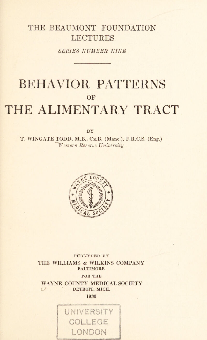 THE BEAUMONT FOUNDATION LECTURES SERIES NUMBER NINE BEHAVIOR PATTERNS OF THE ALIMENTARY TRACT BY T. WINGATE TODD, M.B., Ch.B. (Mane.), F.R.C.S. (Eng.) Western Reserve University PUBLISHED BY THE WILLIAMS & WILKINS COMPANY BALTIMORE FOR THE WAYNE COUNTY MEDICAL SOCIETY 0/ DETROIT, MICH. 1930 UNIVERSITY j COLLEGE LONDON