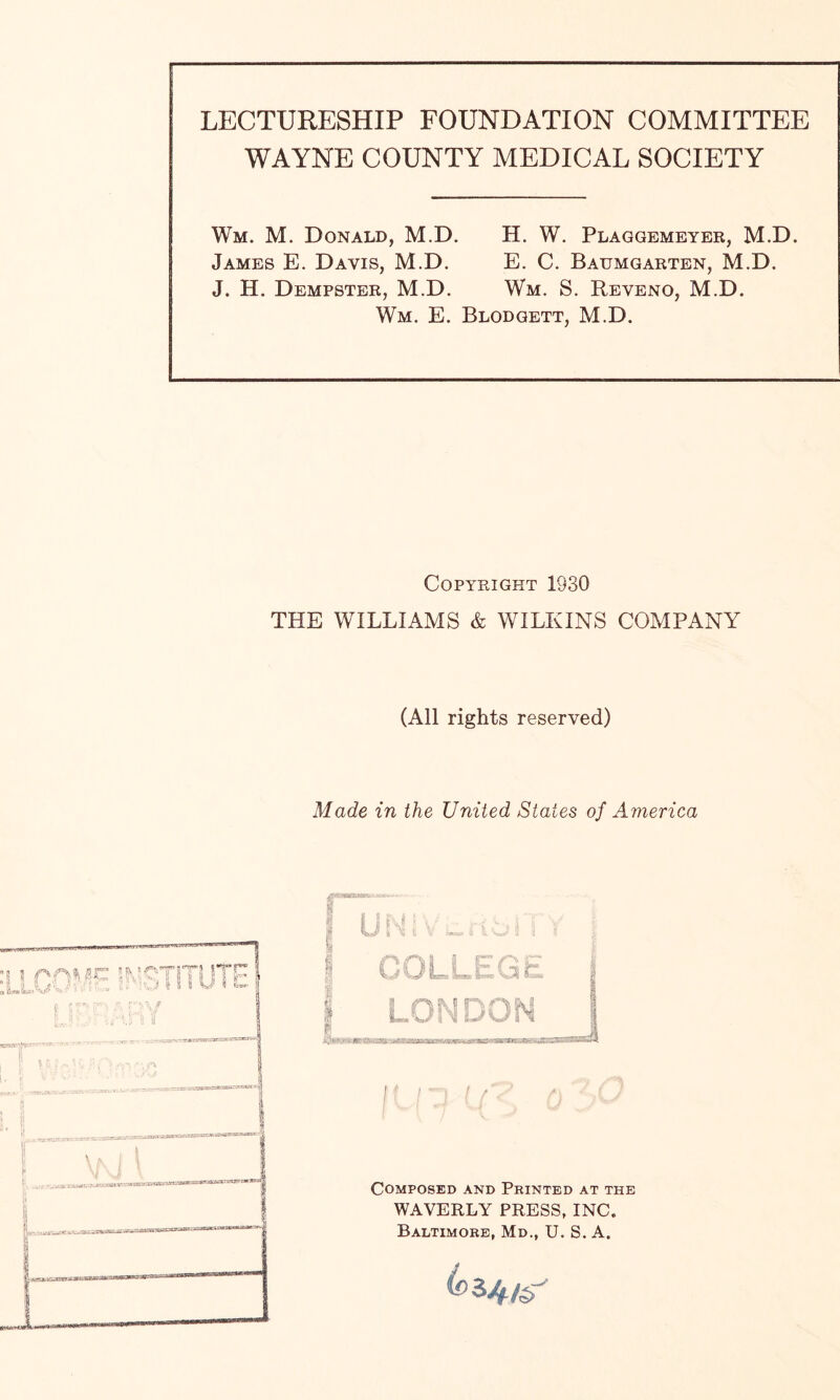 LECTURESHIP FOUNDATION COMMITTEE WAYNE COUNTY MEDICAL SOCIETY Wm. M. Donald, M.D. James E. Davis, M.D. J. H. Dempster, M.D. Wm. E. H. W. Plaggemeyer, M.D. E. C. Baumgarten, M.D. Wm. S. Reveno, M.D. Blodgett, M.D. Copyright 1930 THE WILLIAMS & WILKINS COMPANY (All rights reserved) Made in the United States of America l AAI6C 5MC-7 l 4 A O/1',,- •! A* j I i'.L 'N*V flP1 'I / Composed and Printed at the WAVERLY PRESS, INC. Baltimore, Md., U. S. A. ^34/<r'