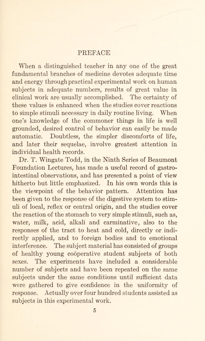 PREFACE When a distinguished teacher in any one of the great fundamental branches of medicine devotes adequate time and energy through practical experimental work on human subjects in adequate numbers, results of great value in clinical work are usually accomplished. The certainty of these values is enhanced when the studies cover reactions to simple stimuli necessary in daily routine living. When one’s knowledge of the commoner things in life is well grounded, desired control of behavior can easily be made automatic. Doubtless, the simpler discomforts of life, and later their sequelae, involve greatest attention in individual health records. Dr. T. Wingate Todd, in the Ninth Series of Beaumont Foundation Lectures, has made a useful record of gastro¬ intestinal observations, and has presented a point of view hitherto but little emphasized. In his own words this is the viewpoint of the behavior pattern. Attention has been given to the response of the digestive system to stim¬ uli of local, reflex or central origin, and the studies cover the reaction of the stomach to very simple stimuli, such as, water, milk, acid, alkali and carminative, also to the responses of the tract to heat and cold, directly or indi¬ rectly applied, and to foreign bodies and to emotional interference. The subject material has consisted of groups of healthy young cooperative student subjects of both sexes. The experiments have included a considerable number of subjects and have been repeated on the same subjects under the same conditions until sufficient data were gathered to give confidence in the uniformity of response. Actually over four hundred students assisted as subjects in this experimental work.