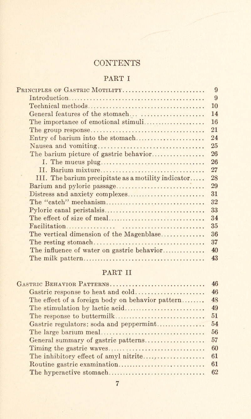 CONTENTS PART I Principles of Gastric Motility. 9 Introduction.. 9 Technical methods.... 10 General features of the stomach.. 14 The importance of emotional stimuli. 16 The group response. 21 Entry of barium into the stomach. 24 Nausea and vomiting. 25 The barium picture of gastric behavior. 26 I. The mucus plug. 26 II. Barium mixture. 27 III. The barium precipitate as a motility indicator. 28 Barium and pyloric passage. 29 Distress and anxiety complexes. 31 The “catch” mechanism. 32 Pyloric canal peristalsis. 33 The effect of size of meal. 34 Facilitation. 35 The vertical dimension of the Magenblase. 36 The resting stomach. 37 The influence of water on gastric behavior. 40 The milk pattern. 43 PART II Gastric Behavior Patterns. 46 Gastric response to heat and cold. 46 The effect of a foreign body on behavior pattern. 48 The stimulation by lactic acid... 49 The response to buttermilk. 51 Gastric regulators: soda and peppermint. 54 The large barium meal. 56 General summary of gastric patterns. 57 Timing the gastric waves... 60 The inhibitory effect of amyl nitrite... 61 Routine gastric examination. 61 The hyperactive stomach. 62