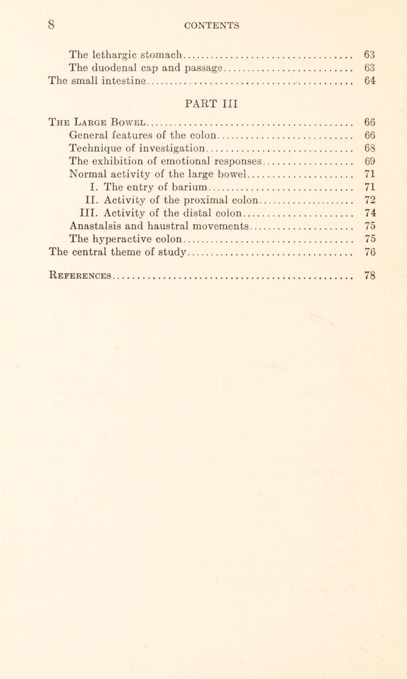 The lethargic stomach. 63 The duodenal cap and passage. 63 The small intestine.•. 64 PART III The Large Bowel. .. 66 General features of the colon. 66 Technique of investigation. 68 The exhibition of emotional responses. 69 Normal activity of the large bowel. 71 I. The entry of barium. 71 II. Activity of the proximal colon. 72 III. Activity of the distal colon. 74 Anastalsis and haustral movements. 75 The hyperactive colon. 75 The central theme of study. 76 References. 78