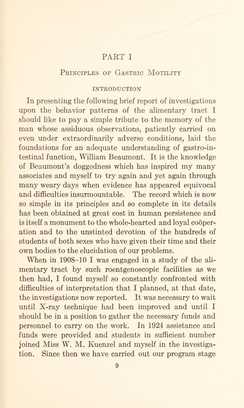 PART 1 Principles of Gastric Motility INTRODUCTION In presenting the following brief report of investigations upon the behavior patterns of the alimentary tract I should like to pay a simple tribute to the memory of the man whose assiduous observations, patiently carried on even under extraordinarily adverse conditions, laid the foundations for an adequate understanding of gastroin¬ testinal function, William Beaumont. It is the knowledge of Beaumont’s doggedness which has inspired my many associates and myself to try again and yet again through many weary days when evidence has appeared equivocal and difficulties insurmountable. The record which is now so simple in its principles and so complete in its details has been obtained at great cost in human persistence and is itself a monument to the whole-hearted and loyal cooper¬ ation and to the unstinted devotion of the hundreds of students of both sexes who have given their time and their own bodies to the elucidation of our problems. When in 1908-10 I was engaged in a study of the ali¬ mentary tract by such roentgenoscopic facilities as we then had, I found myself so constantly confronted with difficulties of interpretation that I planned, at that date, the investigations now reported. It was necessary to wait until X-ray technique had been improved and until I should be in a position to gather the necessary funds and personnel to carry on the work. In 1924 assistance and funds were provided and students in sufficient number joined Miss W. M. Kuenzel and myself in the investiga¬ tion. Since then we have carried out our program stage