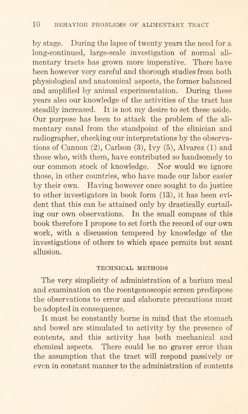 by stage. During the lapse of twenty years the need for a long-continued, large-scale investigation of normal ali¬ mentary tracts has grown more imperative! There have been however very careful and thorough studies from both physiological and anatomical aspects, the former balanced and amplified by animal experimentation. During these years also our knowledge of the activities of the tract has steadily increased. It is not my desire to set these aside. Our purpose has been to attack the problem of the ali¬ mentary canal from the standpoint of the clinician and radiographer, checking our interpretations by the observa¬ tions of Cannon (2), Carlson (3), Ivy (5), Alvarez (1) and those who, with them, have contributed so handsomely to our common stock of knowledge. Nor would we ignore those, in other countries, who have made our labor easier by their own. Having however once sought to do justice to other investigators in book form (13), it has been evi¬ dent that this can be attained only by drastically curtail¬ ing our own observations. In the small compass of this book therefore I propose to set forth the record of our own work, with a discussion tempered by knowledge of the investigations of others to which space permits but scant allusion. TECHNICAL METHODS The very simplicity of administration of a barium meal and examination on the roentgenoscopic screen predispose the observations to error and elaborate precautions must be adopted in consequence. It must be constantly borne in mind that the stomach and bowel are stimulated to activity by the presence of contents, and this activity has both mechanical and chemical aspects. There could be no graver error than the assumption that the tract will respond passively or even in constant manner to the administration of contents