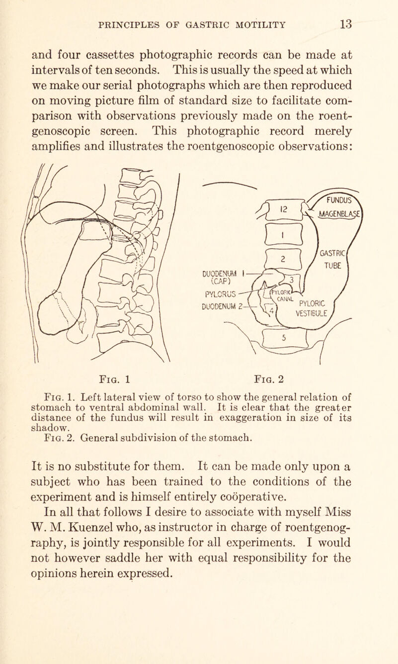 and four cassettes photographic records can be made at intervals of ten seconds. This is usually the speed at which we make our serial photographs which are then reproduced on moving picture film of standard size to facilitate com¬ parison with observations previously made on the roent- genoscopic screen. This photographic record merely amplifies and illustrates the roentgenoscopic observations: Fig. 1. Left lateral view of torso to show the general relation of stomach to ventral abdominal wall. It is clear that the greater distance of the fundus will result in exaggeration in size of its shadow. Fig. 2. General subdivision of the stomach. It is no substitute for them. It can be made only upon a subject who has been trained to the conditions of the experiment and is himself entirely cooperative. In all that follows I desire to associate with myself Miss W. M. Kuenzel who, as instructor in charge of roentgenog¬ raphy, is jointly responsible for all experiments. I would not however saddle her with equal responsibility for the opinions herein expressed.