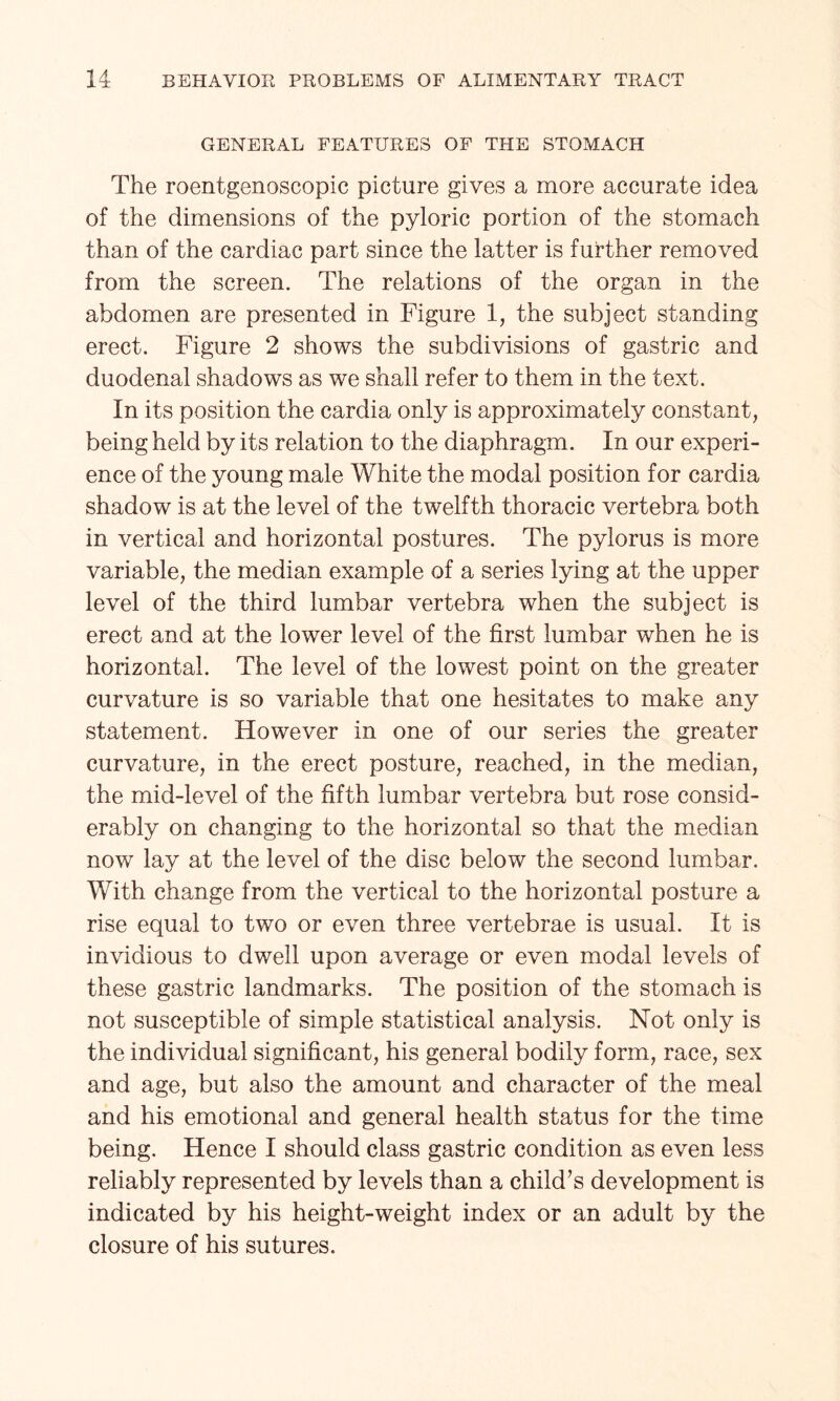 GENERAL FEATURES OF THE STOMACH The roentgenoscopic picture gives a more accurate idea of the dimensions of the pyloric portion of the stomach than of the cardiac part since the latter is further removed from the screen. The relations of the organ in the abdomen are presented in Figure 1, the subject standing erect. Figure 2 shows the subdivisions of gastric and duodenal shadows as we shall refer to them in the text. In its position the cardia only is approximately constant, being held by its relation to the diaphragm. In our experi¬ ence of the young male White the modal position for cardia shadow is at the level of the twelfth thoracic vertebra both in vertical and horizontal postures. The pylorus is more variable, the median example of a series lying at the upper level of the third lumbar vertebra when the subject is erect and at the lower level of the first lumbar when he is horizontal. The level of the lowest point on the greater curvature is so variable that one hesitates to make any statement. However in one of our series the greater curvature, in the erect posture, reached, in the median, the mid-level of the fifth lumbar vertebra but rose consid¬ erably on changing to the horizontal so that the median now lay at the level of the disc below the second lumbar. With change from the vertical to the horizontal posture a rise equal to two or even three vertebrae is usual. It is invidious to dwell upon average or even modal levels of these gastric landmarks. The position of the stomach is not susceptible of simple statistical analysis. Not only is the individual significant, his general bodily form, race, sex and age, but also the amount and character of the meal and his emotional and general health status for the time being. Hence I should class gastric condition as even less reliably represented by levels than a child’s development is indicated by his height-weight index or an adult by the closure of his sutures.
