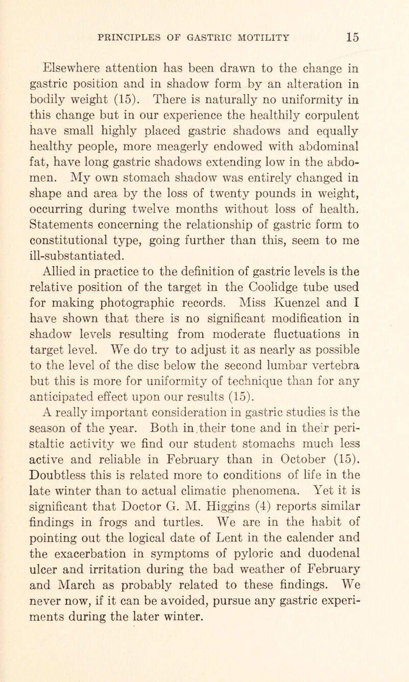 Elsewhere attention has been drawn to the change in gastric position and in shadow form by an alteration in bodily weight (15). There is naturally no uniformity in this change but in our experience the healthily corpulent have small highly placed gastric shadows and equally healthy people, more meagerly endowed with abdominal fat, have long gastric shadows extending low in the abdo¬ men. My own stomach shadow was entirely changed in shape and area by the loss of twenty pounds in weight, occurring during twelve months without loss of health. Statements concerning the relationship of gastric form to constitutional type, going further than this, seem to me ill-substantiated. Allied in practice to the definition of gastric levels is the relative position of the target in the Coolidge tube used for making photographic records. Miss Kuenzel and I have shown that there is no significant modification in shadow levels resulting from moderate fluctuations in target level. We do try to adjust it as nearly as possible to the level of the disc below the second lumbar vertebra but this is more for uniformity of technique than for any anticipated effect upon our results (15). A really important consideration in gastric studies is the season of the year. Both in. their tone and in their peri¬ staltic activhrg we find our student stomachs much less active and reliable in February than in October (15). Doubtless this is related more to conditions of life in the late winter than to actual climatic phenomena. Yet it is significant that Doctor G. M. Higgins (4) reports similar findings in frogs and turtles. We are in the habit of pointing out the logical date of Lent in the calender and the exacerbation in symptoms of pyloric and duodenal ulcer and irritation during the bad weather of February and March as probably related to these findings. We never now, if it can be avoided, pursue any gastric experi¬ ments during the later winter.