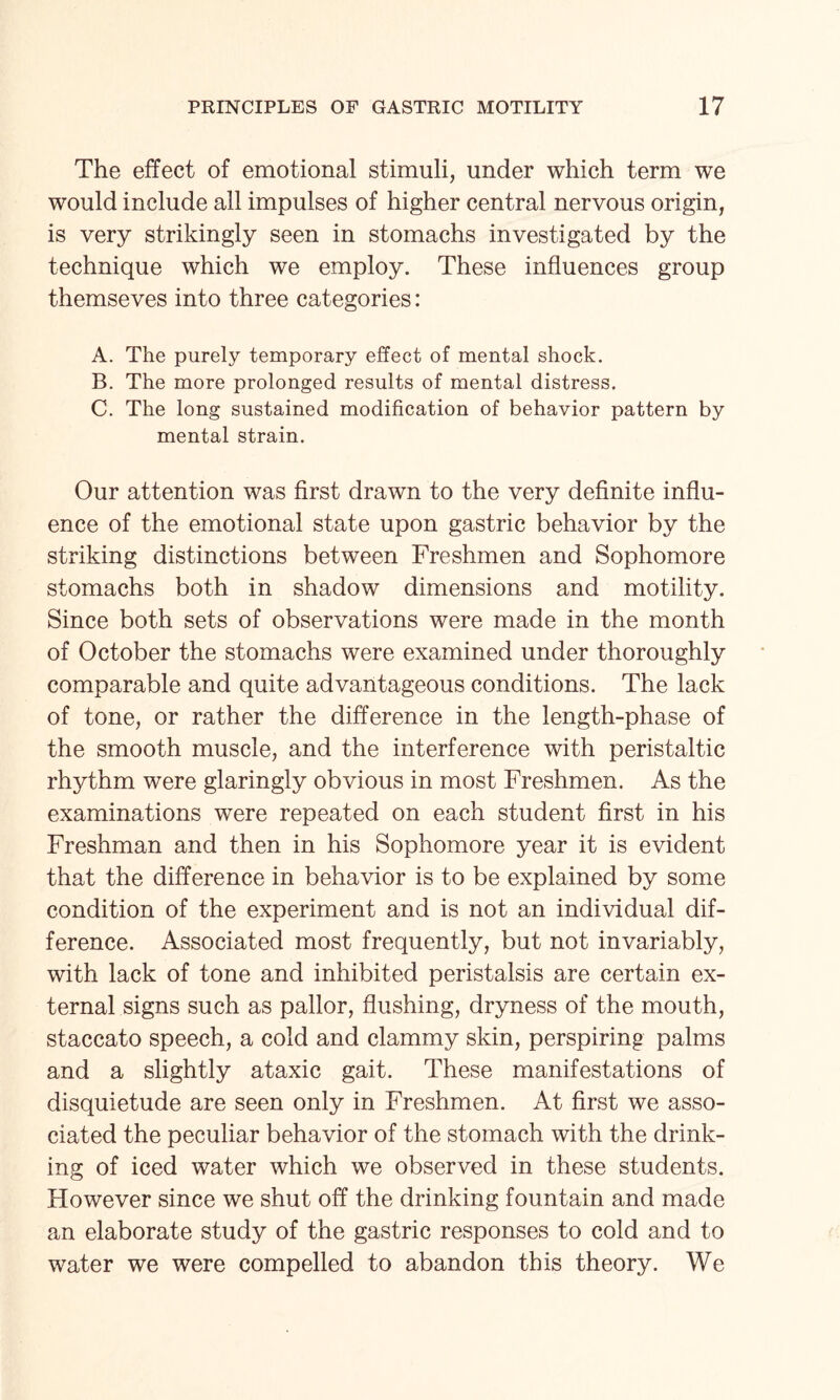 The effect of emotional stimuli, under which term we would include all impulses of higher central nervous origin, is very strikingly seen in stomachs investigated by the technique which we employ. These influences group themseves into three categories: A. The purely temporary effect of mental shock. B. The more prolonged results of mental distress. C. The long sustained modification of behavior pattern by mental strain. Our attention was first drawn to the very definite influ¬ ence of the emotional state upon gastric behavior by the striking distinctions between Freshmen and Sophomore stomachs both in shadow dimensions and motility. Since both sets of observations were made in the month of October the stomachs were examined under thoroughly comparable and quite advantageous conditions. The lack of tone, or rather the difference in the length-phase of the smooth muscle, and the interference with peristaltic rhythm were glaringly obvious in most Freshmen. As the examinations were repeated on each student first in his Freshman and then in his Sophomore year it is evident that the difference in behavior is to be explained by some condition of the experiment and is not an individual dif¬ ference. Associated most frequently, but not invariably, with lack of tone and inhibited peristalsis are certain ex¬ ternal signs such as pallor, flushing, dryness of the mouth, staccato speech, a cold and clammy skin, perspiring palms and a slightly ataxic gait. These manifestations of disquietude are seen only in Freshmen. At first we asso¬ ciated the peculiar behavior of the stomach with the drink¬ ing of iced water which we observed in these students. However since we shut off the drinking fountain and made an elaborate study of the gastric responses to cold and to water we were compelled to abandon this theory. We