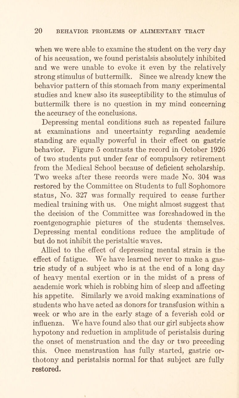 when we were able to examine the student on the very day of his accusation, we found peristalsis absolutely inhibited and we were unable to evoke it even by the relatively strong stimulus of buttermilk. Since we already knew the behavior pattern of this stomach from many experimental studies and knew also its susceptibility to the stimulus of buttermilk there is no question in my mind concerning the accuracy of the conclusions. Depressing mental conditions such as repeated failure at examinations and uncertainty regarding academic standing are equally powerful in their effect on gastric behavior. Figure 5 contrasts the record in October 1926 of two students put under fear of compulsory retirement from the Medical School because of deficient scholarship. Two weeks after these records were made No. 304 was restored by the Committee on Students to full Sophomore status, No. 327 was formally required to cease further medical training with us. One might almost suggest that the decision of the Committee was foreshadowed in the roentgenographic pictures of the students themselves. Depressing mental conditions reduce the amplitude of but do not inhibit the peristaltic waves. Allied to the effect of depressing mental strain is the effect of fatigue. We have learned never to make a gas¬ tric study of a subject who is at the end of a long day of heavy mental exertion or in the midst of a press of academic work which is robbing him of sleep and affecting his appetite. Similarly we avoid making examinations of students who have acted as donors for transfusion within a week or who are in the early stage of a feverish cold or influenza. We have found also that our girl subjects show hypotony and reduction in amplitude of peristalsis during the onset of menstruation and the day or two preceding this. Once menstruation has fully started, gastric or- thotony and peristalsis normal for that subject are fully restored.