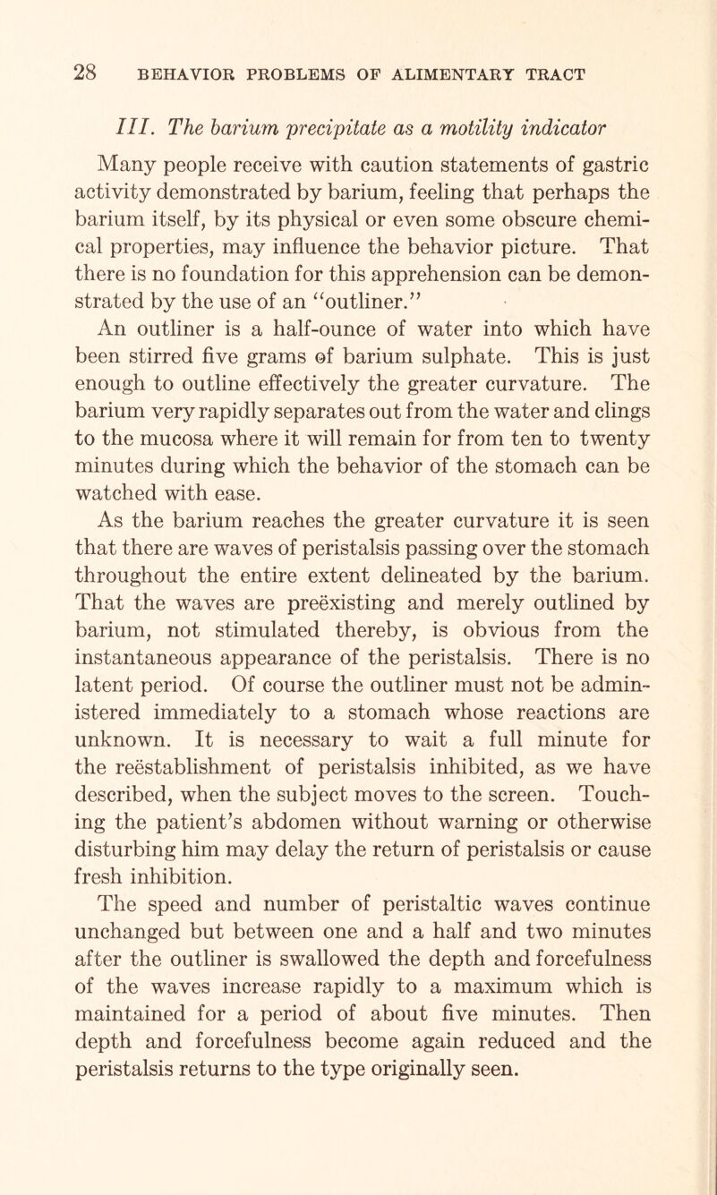 III. The barium precipitate as a motility indicator Many people receive with caution statements of gastric activity demonstrated by barium, feeling that perhaps the barium itself, by its physical or even some obscure chemi¬ cal properties, may influence the behavior picture. That there is no foundation for this apprehension can be demon¬ strated by the use of an “outliner.” An outliner is a half-ounce of water into which have been stirred five grams of barium sulphate. This is just enough to outline effectively the greater curvature. The barium very rapidly separates out from the water and clings to the mucosa where it will remain for from ten to twenty minutes during which the behavior of the stomach can be watched with ease. As the barium reaches the greater curvature it is seen that there are waves of peristalsis passing over the stomach throughout the entire extent delineated by the barium. That the waves are preexisting and merely outlined by barium, not stimulated thereby, is obvious from the instantaneous appearance of the peristalsis. There is no latent period. Of course the outliner must not be admin¬ istered immediately to a stomach whose reactions are unknown. It is necessary to wait a full minute for the reestablishment of peristalsis inhibited, as we have described, when the subject moves to the screen. Touch¬ ing the patient’s abdomen without warning or otherwise disturbing him may delay the return of peristalsis or cause fresh inhibition. The speed and number of peristaltic waves continue unchanged but between one and a half and two minutes after the outliner is swallowed the depth and forcefulness of the waves increase rapidly to a maximum which is maintained for a period of about five minutes. Then depth and forcefulness become again reduced and the peristalsis returns to the type originally seen.