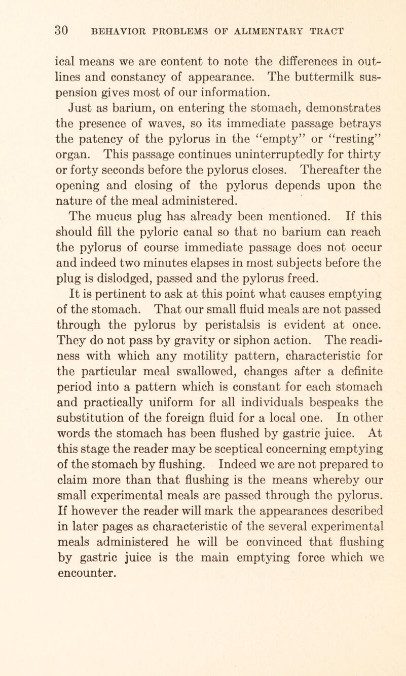 ical means we are content to note the differences in out¬ lines and constancy of appearance. The buttermilk sus¬ pension gives most of our information. Just as barium, on entering the stomach, demonstrates the presence of waves, so its immediate passage betrays the patency of the pylorus in the “empty” or “resting” organ. This passage continues uninterruptedly for thirty or forty seconds before the pylorus closes. Thereafter the opening and closing of the pylorus depends upon the nature of the meal administered. The mucus plug has already been mentioned. If this should fill the pyloric canal so that no barium can reach the pylorus of course immediate passage does not occur and indeed two minutes elapses in most subjects before the plug is dislodged, passed and the pylorus freed. It is pertinent to ask at this point what causes emptying of the stomach. That our small fluid meals are not passed through the pylorus by peristalsis is evident at once. They do not pass by gravity or siphon action. The readi¬ ness with which any motility pattern, characteristic for the particular meal swallowed, changes after a definite period into a pattern which is constant for each stomach and practically uniform for all individuals bespeaks the substitution of the foreign fluid for a local one. In other words the stomach has been flushed by gastric juice. At this stage the reader may be sceptical concerning emptying of the stomach by flushing. Indeed we are not prepared to claim more than that flushing is the means whereby our small experimental meals are passed through the pylorus. If however the reader will mark the appearances described in later pages as characteristic of the several experimental meals administered he will be convinced that flushing by gastric juice is the main emptying force which we encounter.