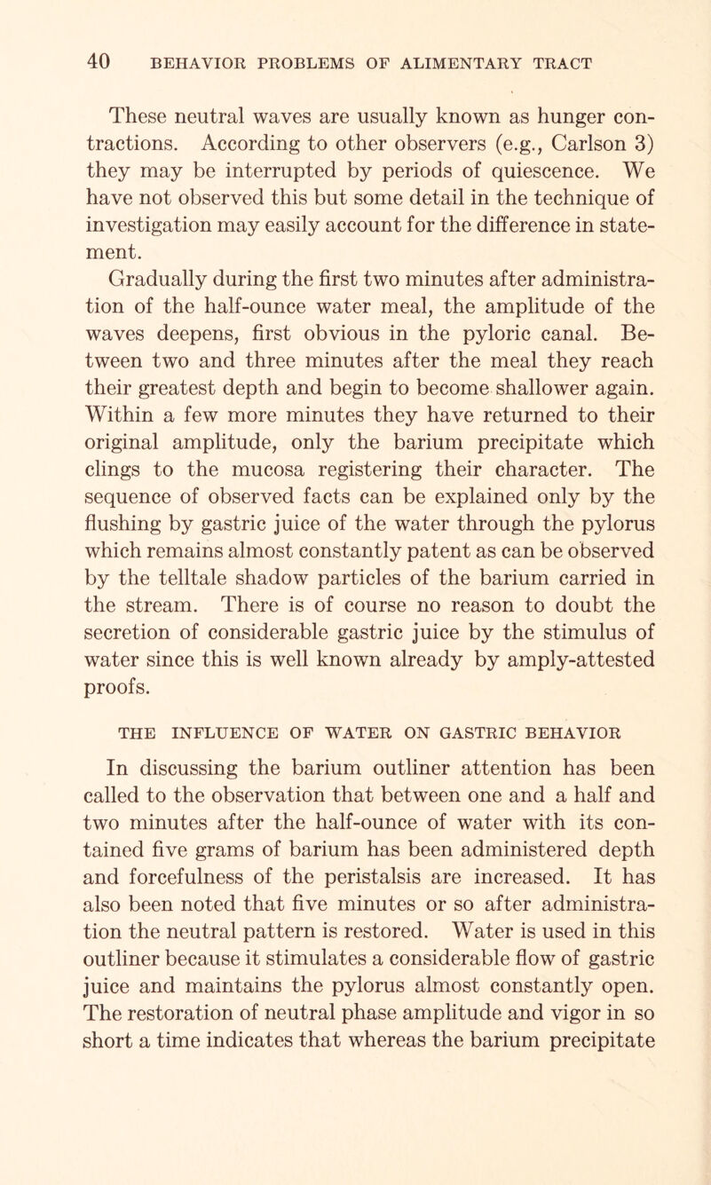 These neutral waves are usually known as hunger con¬ tractions. According to other observers (e.g., Carlson 3) they may be interrupted by periods of quiescence. We have not observed this but some detail in the technique of investigation may easily account for the difference in state¬ ment. Gradually during the first two minutes after administra¬ tion of the half-ounce water meal, the amplitude of the waves deepens, first obvious in the pyloric canal. Be¬ tween two and three minutes after the meal they reach their greatest depth and begin to become shallower again. Within a few more minutes they have returned to their original amplitude, only the barium precipitate which clings to the mucosa registering their character. The sequence of observed facts can be explained only by the flushing by gastric juice of the water through the pylorus which remains almost constantly patent as can be observed by the telltale shadow particles of the barium carried in the stream. There is of course no reason to doubt the secretion of considerable gastric juice by the stimulus of water since this is well known already by amply-attested proofs. THE INFLUENCE OF WATER ON GASTRIC BEHAVIOR In discussing the barium outliner attention has been called to the observation that between one and a half and two minutes after the half-ounce of water with its con¬ tained five grams of barium has been administered depth and forcefulness of the peristalsis are increased. It has also been noted that five minutes or so after administra¬ tion the neutral pattern is restored. Water is used in this outliner because it stimulates a considerable flow of gastric juice and maintains the pylorus almost constantly open. The restoration of neutral phase amplitude and vigor in so short a time indicates that whereas the barium precipitate