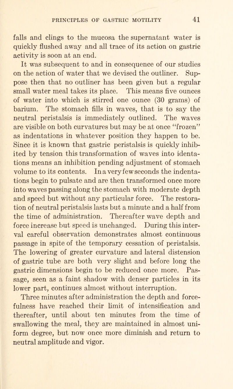 falls and clings to the mucosa the supernatant water is quickly flushed away and all trace of its action on gastric activity is soon at an end. It was subsequent to and in consequence of our studies on the action of water that we devised the outliner. Sup¬ pose then that no outliner has been given but a regular small water meal takes its place. This means five ounces of water into which is stirred one ounce (30 grams) of barium. The stomach fills in waves, that is to say the neutral peristalsis is immediately outlined. The waves are visible on both curvatures but may be at once “frozen” as indentations in whatever position they happen to be. Since it is known that gastric peristalsis is quickly inhib¬ ited by tension this transformation of waves into Menta¬ tions means an inhibition pending adjustment of stomach volume to its contents. In a very few seconds the indenta¬ tions begin to pulsate and are then transformed once more into waves passing along the stomach with moderate depth and speed but without any particular force. The restora¬ tion of neutral peristalsis lasts but a minute and a half from the time of administration. Thereafter wave depth and force increase but speed is unchanged. During this inter¬ val careful observation demonstrates almost continuous passage in spite of the temporary cessation of peristalsis. The lowering of greater curvature and lateral distension of gastric tube are both very slight and before long the gastric dimensions begin to be reduced once more. Pas¬ sage, seen as a faint shadow with denser particles in its lower part, continues almost without interruption. Three minutes after administration the depth and force¬ fulness have reached their limit of intensification and thereafter, until about ten minutes from the time of swallowing the meal, they are maintained in almost uni¬ form degree, but now once more diminish and return to neutral amplitude and vigor.