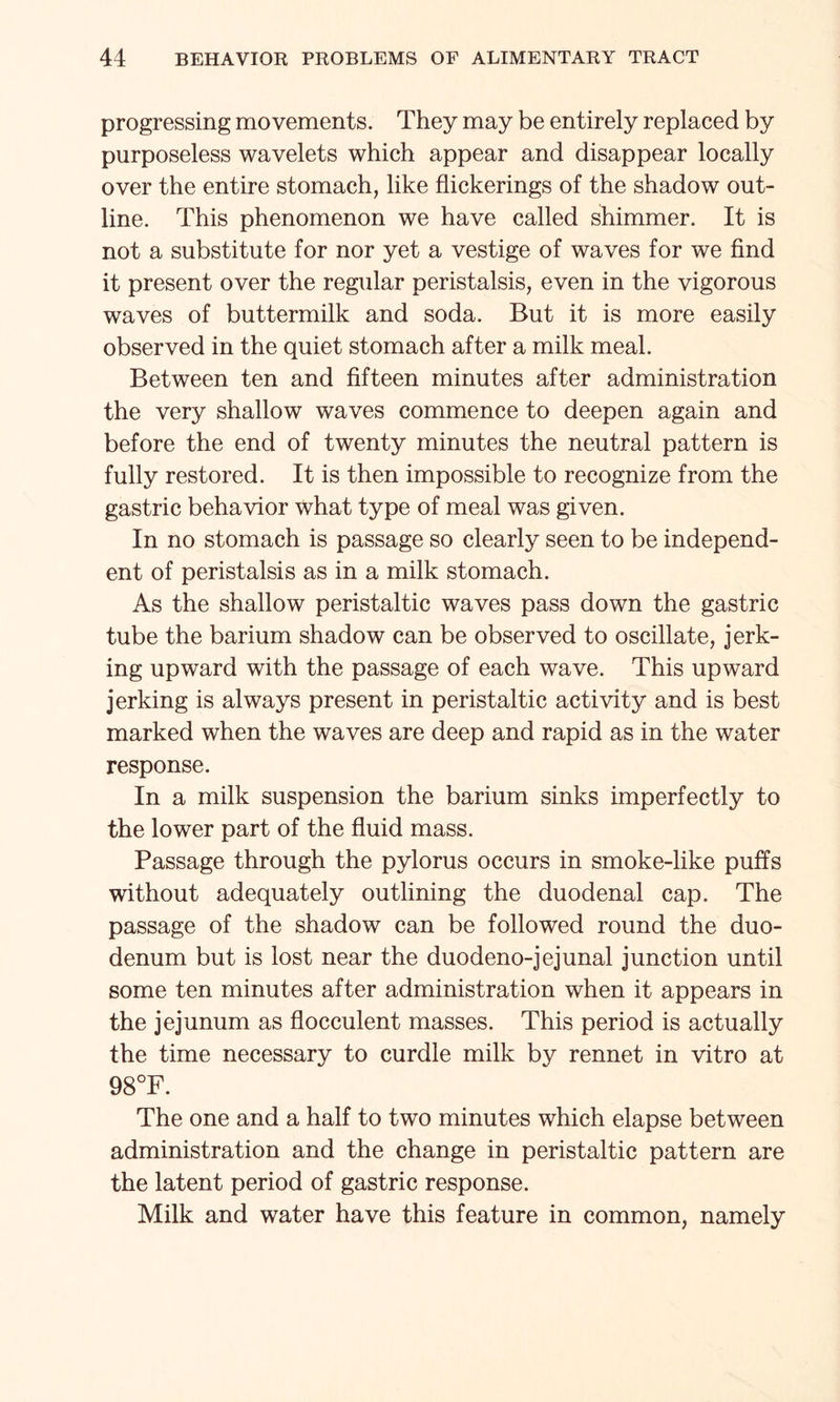 progressing movements. They may be entirely replaced by purposeless wavelets which appear and disappear locally over the entire stomach, like flickerings of the shadow out¬ line. This phenomenon we have called shimmer. It is not a substitute for nor yet a vestige of waves for we find it present over the regular peristalsis, even in the vigorous waves of buttermilk and soda. But it is more easily observed in the quiet stomach after a milk meal. Between ten and fifteen minutes after administration the very shallow waves commence to deepen again and before the end of twenty minutes the neutral pattern is fully restored. It is then impossible to recognize from the gastric behavior what type of meal was given. In no stomach is passage so clearly seen to be independ¬ ent of peristalsis as in a milk stomach. As the shallow peristaltic waves pass down the gastric tube the barium shadow can be observed to oscillate, jerk¬ ing upward with the passage of each wave. This upward jerking is always present in peristaltic activity and is best marked when the waves are deep and rapid as in the water response. In a milk suspension the barium sinks imperfectly to the lower part of the fluid mass. Passage through the pylorus occurs in smoke-like puffs without adequately outlining the duodenal cap. The passage of the shadow can be followed round the duo¬ denum but is lost near the duodeno-jejunal junction until some ten minutes after administration when it appears in the jejunum as flocculent masses. This period is actually the time necessary to curdle milk by rennet in vitro at 98°F. The one and a half to two minutes which elapse between administration and the change in peristaltic pattern are the latent period of gastric response. Milk and water have this feature in common, namely