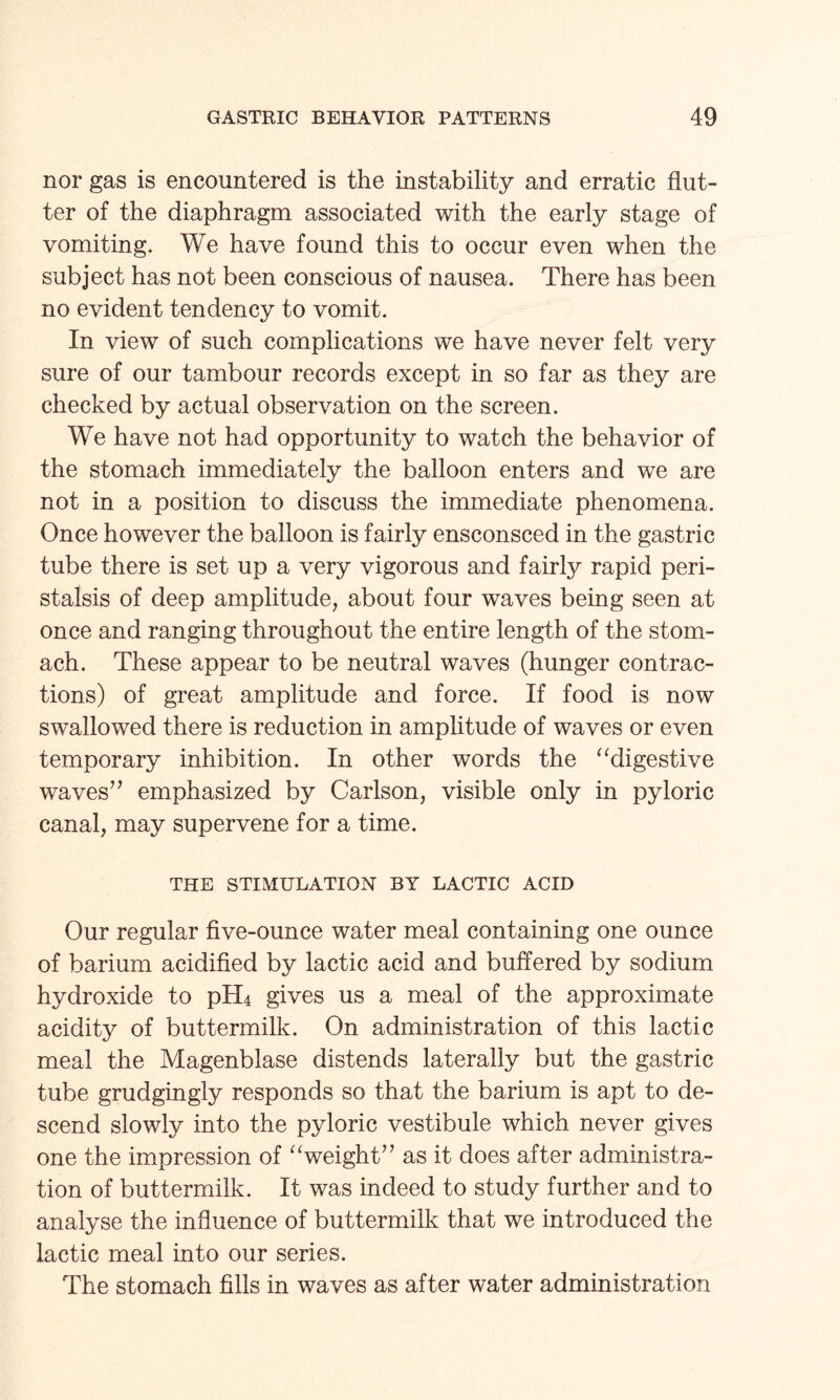 nor gas is encountered is the instability and erratic flut¬ ter of the diaphragm associated with the early stage of vomiting. We have found this to occur even when the subject has not been conscious of nausea. There has been no evident tendency to vomit. In view of such complications we have never felt very sure of our tambour records except in so far as they are checked by actual observation on the screen. We have not had opportunity to watch the behavior of the stomach immediately the balloon enters and we are not in a position to discuss the immediate phenomena. Once however the balloon is fairly ensconsced in the gastric tube there is set up a very vigorous and fairly rapid peri¬ stalsis of deep amplitude, about four waves being seen at once and ranging throughout the entire length of the stom¬ ach. These appear to be neutral waves (hunger contrac¬ tions) of great amplitude and force. If food is now swallowed there is reduction in amplitude of waves or even temporary inhibition. In other words the “digestive waves” emphasized by Carlson, visible only in pyloric canal, may supervene for a time. THE STIMULATION BY LACTIC ACID Our regular five-ounce water meal containing one ounce of barium acidified by lactic acid and buffered by sodium hydroxide to pH4 gives us a meal of the approximate acidity of buttermilk. On administration of this lactic meal the Magenblase distends laterally but the gastric tube grudgingly responds so that the barium is apt to de¬ scend slowly into the pyloric vestibule which never gives one the impression of “weight” as it does after administra¬ tion of buttermilk. It was indeed to study further and to analyse the influence of buttermilk that we introduced the lactic meal into our series. The stomach fills in waves as after water administration