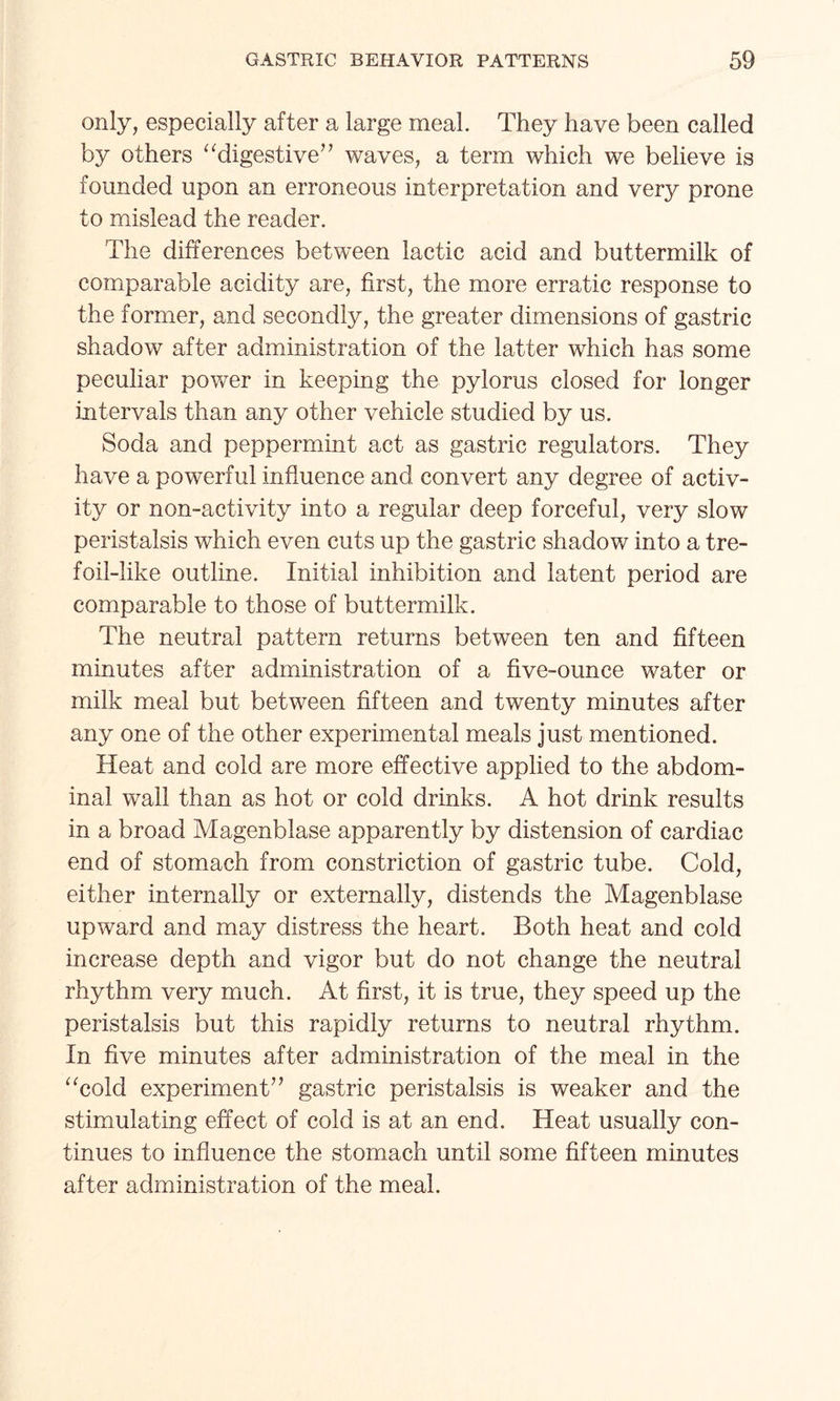 only, especially after a large meal. They have been called by others “digestive” waves, a term which we believe is founded upon an erroneous interpretation and very prone to mislead the reader. The differences between lactic acid and buttermilk of comparable acidity are, first, the more erratic response to the former, and secondly, the greater dimensions of gastric shadow after administration of the latter which has some peculiar power in keeping the pylorus closed for longer intervals than any other vehicle studied by us. Soda and peppermint act as gastric regulators. They have a powerful influence and convert any degree of activ¬ ity or non-activity into a regular deep forceful, very slow peristalsis which even cuts up the gastric shadow into a tre¬ foil-like outline. Initial inhibition and latent period are comparable to those of buttermilk. The neutral pattern returns between ten and fifteen minutes after administration of a five-ounce water or milk meal but between fifteen and twenty minutes after any one of the other experimental meals just mentioned. Heat and cold are more effective applied to the abdom¬ inal wall than as hot or cold drinks. A hot drink results in a broad Magenblase apparently by distension of cardiac end of stomach from constriction of gastric tube. Cold, either internally or externally, distends the Magenblase upward and may distress the heart. Both heat and cold increase depth and vigor but do not change the neutral rhythm very much. At first, it is true, they speed up the peristalsis but this rapidly returns to neutral rhythm. In five minutes after administration of the meal in the “cold experiment” gastric peristalsis is weaker and the stimulating effect of cold is at an end. Heat usually con¬ tinues to influence the stomach until some fifteen minutes after administration of the meal.